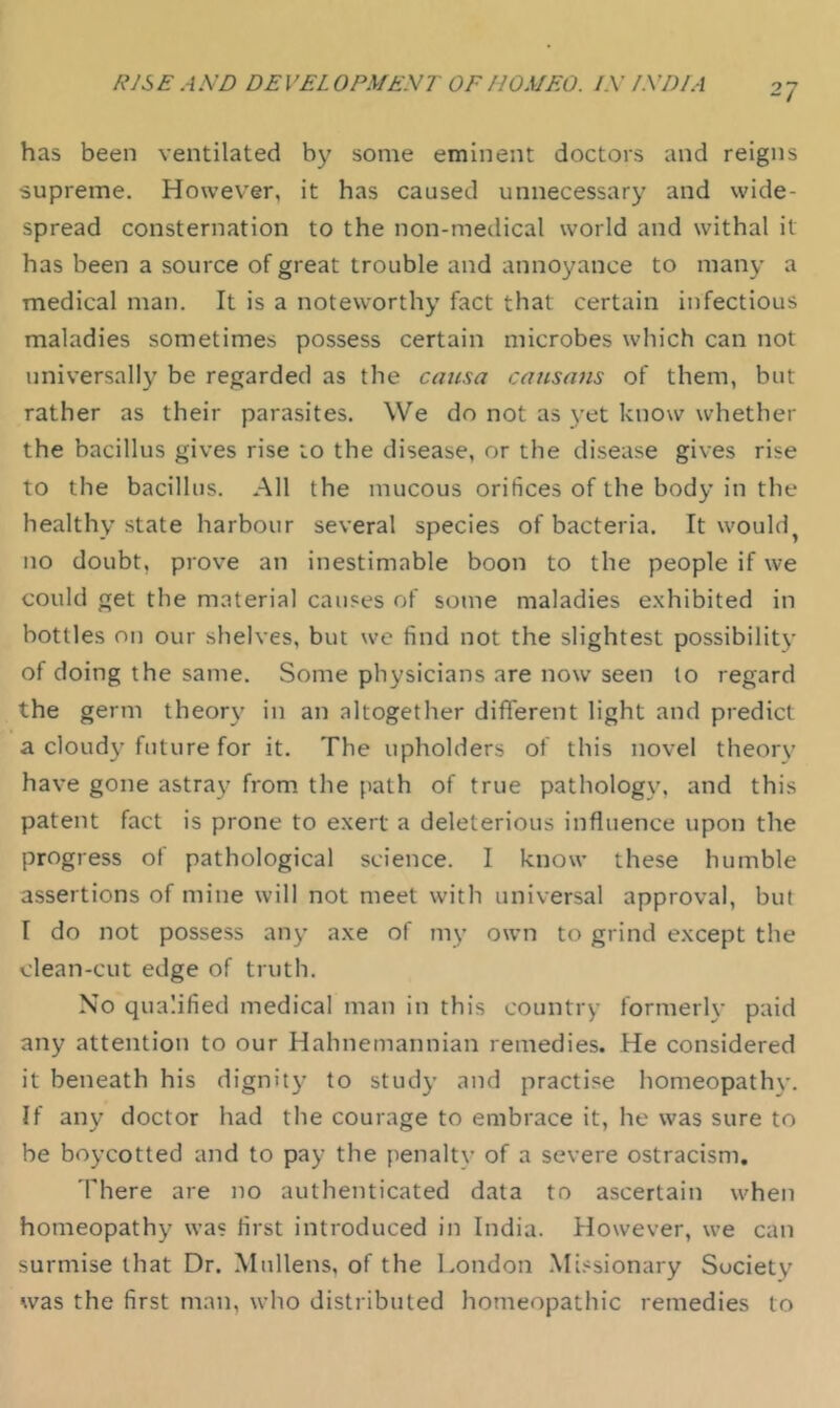 has been ventilated by some eminent doctors and reigns supreme. However, it has caused unnecessary and wide- spread consternation to the non-medical world and withal it has been a source of great trouble and annoyance to many a medical man. It is a noteworthy fact that certain infectious maladies sometimes possess certain microbes which can not universally be regarded as the causa cansans of them, but rather as their parasites. We do not as yet know whether the bacillus gives rise to the disease, or the disease gives rise to the bacillus. All the mucous orifices of the body in the healthy state harbour several species of bacteria. It would^ no doubt, prove an inestimable boon to the people if we could get the material causes of sotne maladies e.xhibited in bottles on our shelves, but wc find not the slightest possibility of doing the same. Some physicians are now seen lo regard the germ theory in an altogether different light and predict a cloudy future for it. The upholders of this novel theory have gone astray from the path of true pathology, and this patent fact is prone to exert a deleterious influence upon the progress of pathological science. I know these humble assertions of mine will not meet with universal approval, but I do not possess any axe of my own to grind except the clean-cut edge of truth. No qualified medical man in this country formerly paid any attention to our Hahnemannian remedies. He considered it beneath his dignity to study and practise homeopathy. If any doctor had the courage to embrace it, he was sure to be boycotted and to pay the penalty of a severe ostracism. 'Phere are no authenticated data to ascertain when homeopathy was first introduced in India. However, we can surmise that Dr. Mullens, of the London .Mi.'^sionary Society was the first man, who distributed homeopathic remedies to