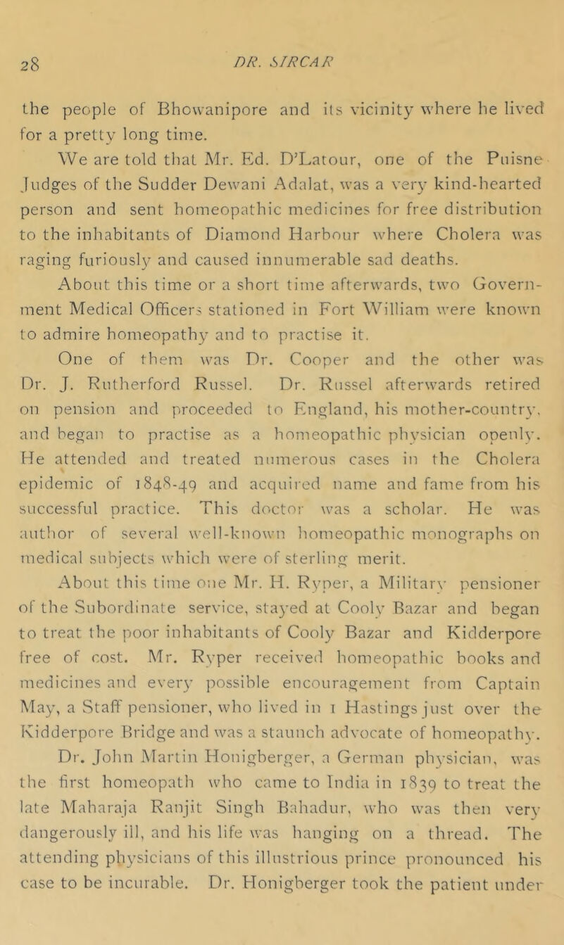 the people of Bhowanipore and its vicinity where he lived for a pretty long time. We are told that Mr. Ed. D’Latour, one of the Puisne Judges of the Sudder Dewani Adalat, was a veiy kind-hearted person and sent homeopathic medicines for free distribution to the inhabitants of Diamond Harbour where Cholera was raging furioush' and caused innumerable sad deaths. About this time or a short time afterwards, two Govern- ment Medical Officers stationed in Fort William were known to admire homeopathy and to practise it. One of them was Dr. Cooper and the other was Dr. J. Rutherford Russel. Dr. Russel afterwards retired on pension and proceeded to England, his mother-country, and began to practise as a homeopathic phvsician openlv. He attended and treated numerous cases in the Cholera epidemic of 1848-49 and acquired name and fame from his successful practice. This doctor was a scholar. He was author of several well-known homeopathic monographs on medical subjects which were of sterling merit. About this time one Mr. H. Ryper, a Militarv pensioner of the Subordinate service, stayed at Coolv Bazar and began to treat the poor inhabitants of Cool}^ Bazar and Kidderpore free of cost. Mr. Ryper received homeopathic hooks and medicines and eveiy possible encouragement from Captain May, a Staff pensioner, who lived in i Hastings just over the Kidderpore Bridge and was a staunch advocate of homeopathv. Dr. John Martin Honigberger, a German physician, was the first homeopath who came to India in 1839 to treat the late Maharaja Ranjit Singh Bahadur, who was then ver}- dangerously ill, and his life was hanging on a thread. The attending physicians of this illustrious prince pronounced his case to be incurable. Dr. Honigberger took the patient under