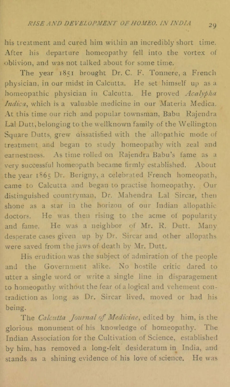 2y his treatment and cured him within an incredibly short time. After his departure homeopathy fell into the vorte.K of oblivion, and was not talked about for some time. The year 1851 brought Dr. C. F. Tonnere, a French physician, in our midst in Calcutta. He set liimself up as a homeopathic physician in Calcutta. He proved Acahphu JndicUy which is a valuable medicine in our .Materia Medica. At this time our rich and popular townsman, Babu Kajendra Lai Dutt, belonging to the wellknown family of the Wellington Square Dutts, grew oissatisfied with the allopathic mode of treatment and began to study homeopathy witli zeal and earnestness. As time rolled on Rajendra Babu’s fame as a very successful homeopath became firmly established. About the year 1865 Dr. Berigny, a celebrated French homeopath, came to Calcutta and began to practise homeopath}’. Our distinguished countryman. Dr. Mahendra Lai Sircar, then shone as a star in the horizon of our Indian allopathic doctors. He was then rising to the acme of popularity and fame. He was a neighbor of Mr. K. Dutt. .Main- desperate cases given up by Dr. Sircar and other allopaths were saved from the jaws of death by .Mr. Dutt. His erudition was the subject of admiration of the people and the Government alike. Xo hostile critic dared to utter a single word or write a single line in disparagement to homeopathy without the fear of a logical and vehement con- tradiction as long as Dr. Sircar lived, moved or had his being. The Calcutta Journal of Medicine^ edited by him, is the glorious monument of his knowledge of homeopathy. The Indian Association for the Cultivation of Science, established by him, has removed a long-felt desideratum in India, and stands as a shining evidence of his love of science. He was