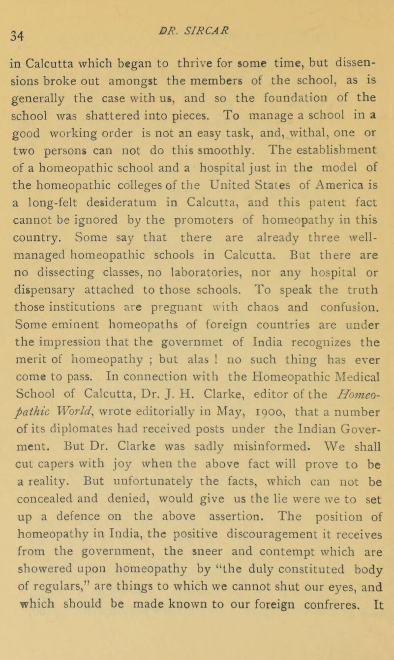 in Calcutta which began to thrive for some time, but dissen- sions broke out amongst the members of the school, as is generally the case with us, and so the foundation of the school was shattered into pieces. To manage a school in a good working order is not an easy task, and, withal, one or two persons can not do this smoothly. The establishment of a homeopathic school and a hospital just in the model of the homeopathic colleges of the United States of America is a long-felt desideratum in Calcutta, and this patent fact cannot be ignored by the promoters of homeopathy in this country. Some say that there are already three well- managed homeopathic schools in Calcutta. But there are no dissecting classes, no laboratories, nor any hospital or dispensar}’^ attached to those schools. To speak the truth those institutions are pregnant with chaos and confusion. Some eminent homeopaths of foreign countries are under the impression that the governmet of India recognizes the merit of homeopathy ; but alas ! no such thing has ever come to pass. In connection with the Homeopathic Medical School of Calcutta, Dr. J. H. Clarke, editor of the Homeo- pathic World, wrote editorially in May, 1900, that a number of its diplomates had received posts under the Indian Gover- ment. But Dr. Clarke was sadly misinformed. We shall cut capers with joy when the above fact will prove to be a reality. But unfortunately the facts, which can not be concealed and denied, would give us the lie were we to set up a defence on the above assertion. The position of homeopathy in India, the positive discouragement it receives from the government, the sneer and contempt which are showered upon homeopathy b}’’ “the duly constituted body of regulars,” are things to which we cannot shut our eyes, and which should be made known to our foreign confreres. It