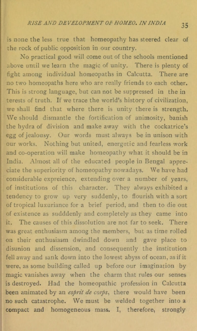 is none the less true that homeopathy has steered clear of the rock of public opposition in our country. No practical good will come out of the schools mentioned above until we learn the magic of unity. There is plenty of fight among individual homeopaths in Calcutta. There are no two homeopaths here who are really friends to each other. This is strong language, but can not be suppressed in the in terests of truth. If we trace the world’s history of civilization, we shall find that where there is unity there is strength. We should dismantle the fortification of animosity, banish the hydra of division and make away with the cockatrice’s egg of jealousy. Our words must always be in unison with our works. Nothing but united, energetic and fearless work and co-operation will make homeopathy what it should be in India. Almost all of the educated people in Bengal appre- ciate the superiority of homeopathy nowadays. We have had considerable expreience, extending over a number of years, of institutions of this character. They always exhibited a : tendency to grow up very suddenly, to flourish with a sort of tropical luxuriance for a brief period, and then to die out of existence as sudddenly and completely as they came into ; it. The causes of this dissolution are not far to seek. There was great enthusiasm among the members, but as time rolled on their enthusiasm dwindled down and gave place to disunion and dissension, and consequently the institution fellaway and sank down into the lowest abyss of ocean, as if it were, as some building called up before our imagination by ' magic vanishes away when the charm that rules our senses is destroyed. Had the homeopathic profession in Calcutta been animated by an esprit de cotps^ there would have been no such catastrophe. We must be welded together into a ‘ compact and homogeneous mass. I, therefore, strongly