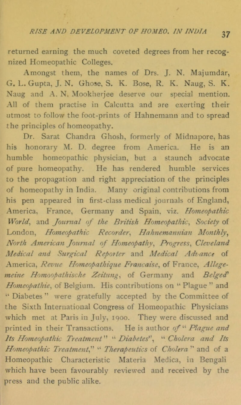 returned earning the much coveted degrees from her recog- nized Homeopathic Colleges. Amongst them, the names of Drs. J. N. Majumdar, G. L. Gupta, J. N. Ghose, S. K. Bose, R. K. Naug, S. K. Naug and A. N. Mookherjee deserve our special mention. All of them practise in Calcutta and are exerting their utmost to follow the foot-prints of Hahnemann and to spread the principles of homeopathy. Dr. Sarat Chandra Ghosh, formerly of Midnapore, has his honorary M. D. degree from America. He is an humble homeopathic physician, but a staunch advocate of pure homeopathy. He has rendered humble services to the propagation and right appreciation of the principles of homeopathy in India. Many original contributions from his pen appeared in first-class medical journals of England, America, France, Germany and Spain, viz. Homeopathic Worlds and Journal of the British Homeopathic^ Society of London, Homeopathic Recorder^ Hahnemanuian Monthly^ North American Jojimal of Homeopathy^ Progress^ Cleveland Medical and Surgical Reporter and Medical Adrance of America, Revue Homeopathique Francaisc^ of France, Allege- meine Homoopathische Zeitnng^ of Germany and Bedged' Homeopathie^ of Belgium. His contributions on “ Plague ’’ and “ Diabetes ” were gratefully accepted by the Committee of the Sixth International Congress of Homeopathic Physicians which met at Paris in July, iqoo. They were discussed and printed in their Transactions. He is author 0/“ Plague and Its Homeopathic Treatment ” ‘‘ Diabetes'\ “ Cholera and Its Homeopathic Treatment^ Therapeutics of Cholera ’’ and of a Homeopathic Characteristic Materia Medica, in Bengali which have been favourably reviewed and received by the press and the public alike.