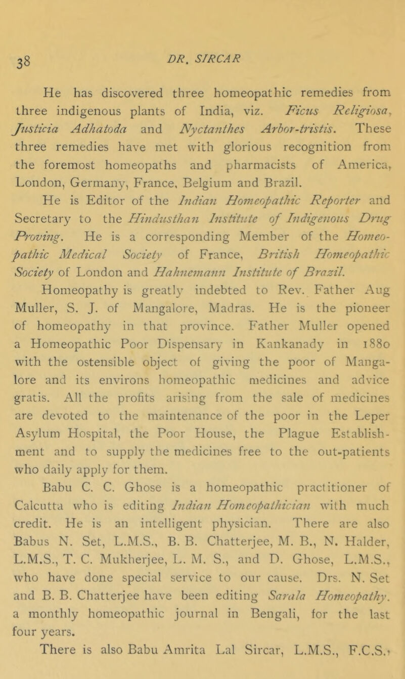 He has discovered three homeopathic remedies from three indigenous plants of India, viz. Ficus Religiosa^ JtLsticia Adhatoda and Nyctanihes Arbor-tristis. These three remedies have met with glorious recognition from the foremost homeopaths and pharmacists of America, London, Germany, France, Belgium and Brazil. He is Editor of the Indian Homeopathic Reporter and Secretary to the Hindusthan Institute of Indigenous Drug Proving. He is a corresponding Member of the Homeo- pathic Medical Society of France, British Homeopathic Society of London and Hahnemann Institute of Brazil. Homeopathy is greatly indebted to Rev. Father Aug Muller, S. J. of Mangalore, Madras. He is the pioneer of homeopathy in that province. Father Muller opened a Homeopathic Poor Dispensary in Kankanady in 1880 with the ostensible object ol giving the poor of Manga- lore and its environs homeopathic medicines and advice gratis. All the profits arising from the sale of medicines are devoted to the maintenance of the poor in the Leper Asylum Hospital, the Poor House, the Plague Establish- ment and to supply the medicines free to the out-patients who daily apply for them. Babu C. C. Ghose is a homeopathic practitioner of Calcutta who is editing Indian Homeopathician with much credit. He is an intelligent physician. There are also Babus N. Set, L.M.S., B. B. Chatterjee, M. B., N. Haider, L.M.S., T. C. Mukherjee, L. M. S., and D. Ghose, L.M.S., who have done special service to our cause. Drs. N. Set and B. B. Chatterjee have been editing Sarala Homeopathy. a monthly homeopathic journal in Bengali, for the last four years. There is also Babu Amrita Lai Sircar, L.M.S., F.C.S.t