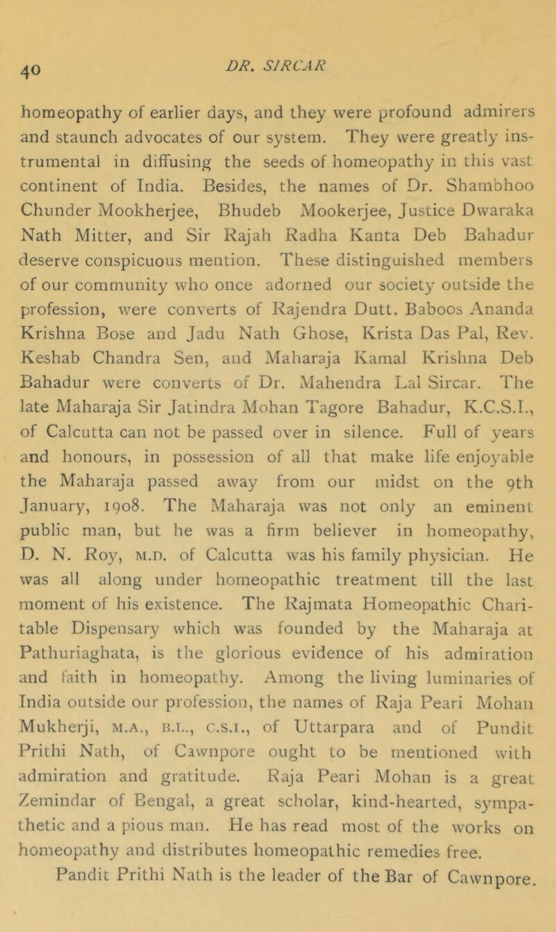 homeopathy of earlier days, and they were profound admirers and staunch advocates of our system. They were greatly ins- trumental in diffusing the seeds of homeopathy in this vast continent of India. Besides, the names of Dr. Shambhoo Chunder Mookherjee, Bhudeb Mookerjee, Justice Dwaraka Nath Mitter, and Sir Rajah Radha Kanta Deb Bahadur deserve conspicuous mention. These distinguished members of our community who once adorned our society outside the profession, were converts of Rajendra Dutt. Baboos Ananda Krishna Bose and Jadu Nath Ghose, Krista Das Pal, Rev. Keshab Chandra Sen, and Maharaja Kamal Krishna Deb Bahadur were converts of Dr. Mahendra Lai Sircar. The late Maharaja Sir Jatindra Mohan Tagore Bahadur, K.C.S.I., of Calcutta can not be passed over in silence. Full of years and honours, in possession of all that make life enjoyable the Maharaja passed away from our midst on the 9th January, 1908. The Maharaja was not only an eminent public man, but he was a firm believer in homeopathy, D. N. Roy, M.n. of Calcutta was his family physician. He was all along under homeopathic treatment till the last moment of his existence. The Rajmata Homeopathic Chari- table Dispensary which was founded by the Maharaja at Pathuriaghata, is the glorious evidence of his admiration and faith in homeopathy. Among the living luminaries of India outside our profession, the names of Raja Peari Mohan Mukherji, m.a., h.i.., c.s.i., of Uttarpara and of Pundit Prithi Nath, of Cawnpore ought to be mentioned with admiration and gratitude. Raja Peari Mohan is a great Zemindar of Bengal, a great scholar, kind-hearted, sympa- thetic and a pious man. He has read most of the works on homeopathy and distributes homeopathic remedies free. Pandit Prithi Nath is the leader of the Bar of Cawnpore.