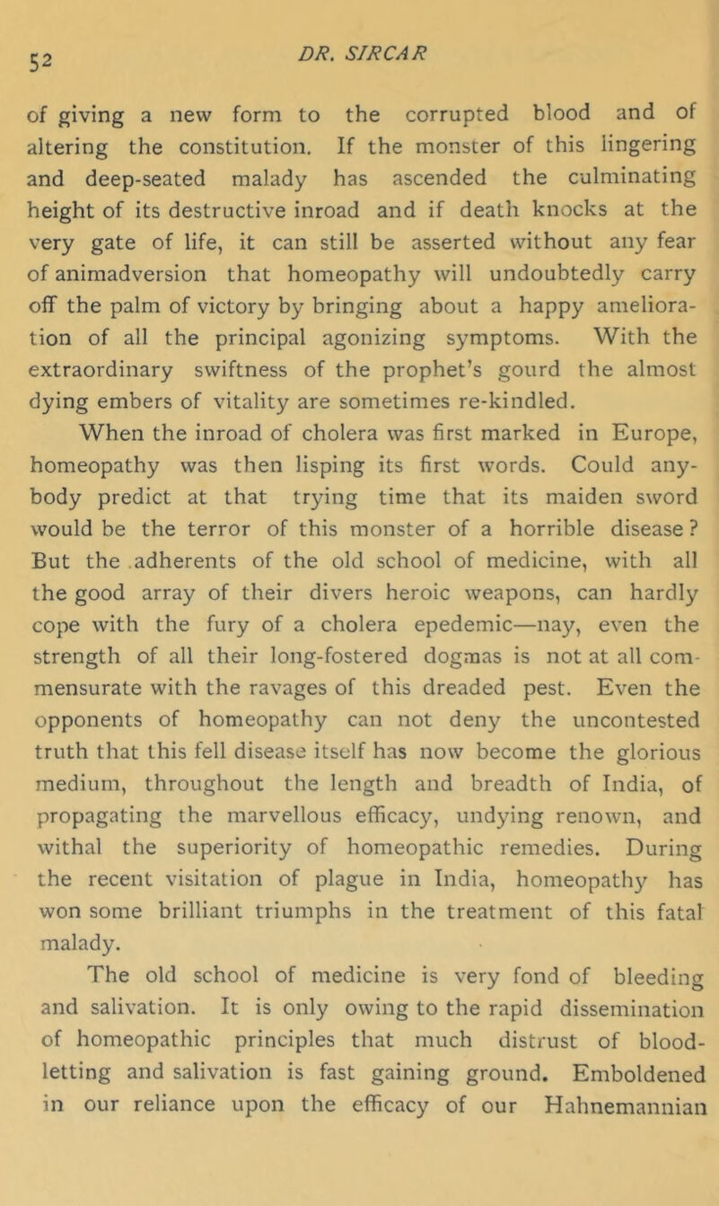 of giving a new form to the corrupted blood and of altering the constitution. If the monster of this lingering and deep-seated malady has ascended the culminating height of its destructive inroad and if death knocks at the very gate of life, it can still be asserted without any fear of animadversion that homeopathy will undoubtedly carry off the palm of victory by bringing about a happy ameliora- tion of all the principal agonizing symptoms. With the extraordinary swiftness of the prophet’s gourd the almost dying embers of vitality are sometimes re-kindled. When the inroad of cholera was first marked in Europe, homeopathy was then lisping its first words. Could any- body predict at that trying time that its maiden sword would be the terror of this monster of a horrible disease ? But the adherents of the old school of medicine, with all the good array of their divers heroic weapons, can hardly cope with the fury of a cholera epedemic—nay, even the strength of all their long-fostered dogmas is not at all com- mensurate with the ravages of this dreaded pest. Even the opponents of homeopathy can not deny the uncontested truth that this fell disease itself has now become the glorious medium, throughout the length and breadth of India, of propagating the marvellous efficacy, undying renown, and withal the superiority of homeopathic remedies. During the recent visitation of plague in India, homeopath}^ has won some brilliant triumphs in the treatment of this fatal malady. The old school of medicine is very fond of bleeding and salivation. It is only owing to the rapid dissemination of homeopathic principles that much distrust of blood- letting and salivation is fast gaining ground. Emboldened in our reliance upon the efficacy of our Hahnemannian