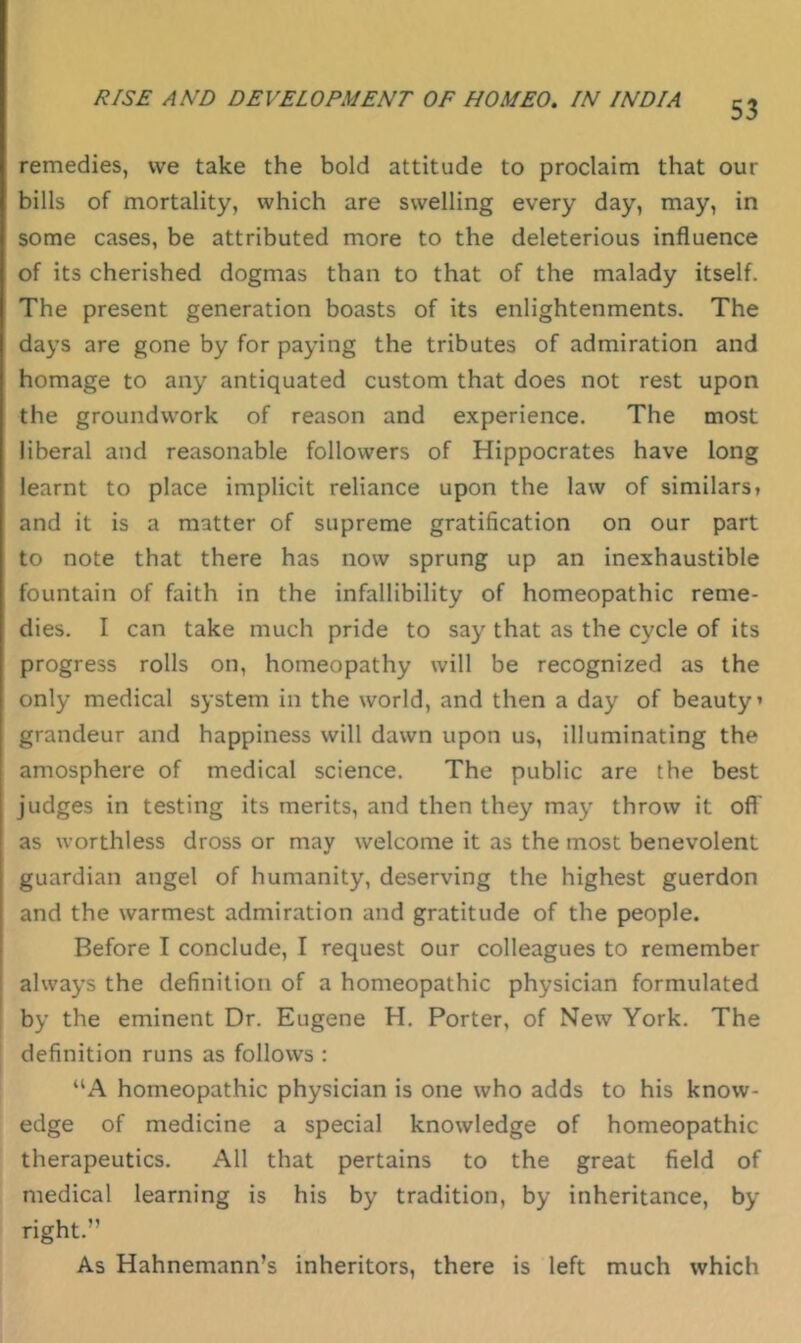 remedies, we take the bold attitude to proclaim that our bills of mortality, which are swelling every day, may, in some cases, be attributed more to the deleterious influence of its cherished dogmas than to that of the malady itself. The present generation boasts of its enlightenments. The days are gone by for paying the tributes of admiration and homage to any antiquated custom that does not rest upon the groundwork of reason and experience. The most liberal and reasonable followers of Hippocrates have long learnt to place implicit reliance upon the law of similars* and it is a matter of supreme gratification on our part to note that there has now sprung up an inexhaustible fountain of faith in the infallibility of homeopathic reme- dies. I can take much pride to say that as the cycle of its progress rolls on, homeopathy will be recognized as the only medical system in the world, and then a day of beauty’ grandeur and happiness will dawn upon us, illuminating the amosphere of medical science. The public are the best judges in testing its merits, and then they may throw it ofl' as worthless dross or may welcome it as the most benevolent guardian angel of humanity, deserving the highest guerdon and the warmest admiration and gratitude of the people. Before I conclude, I request our colleagues to remember always the definition of a homeopathic physician formulated by the eminent Dr. Eugene H, Porter, of New York. The definition runs as follows : “A homeopathic physician is one who adds to his know- edge of medicine a special knowledge of homeopathic therapeutics. All that pertains to the great field of medical learning is his by tradition, by inheritance, by right.” As Hahnemann’s inheritors, there is left much which