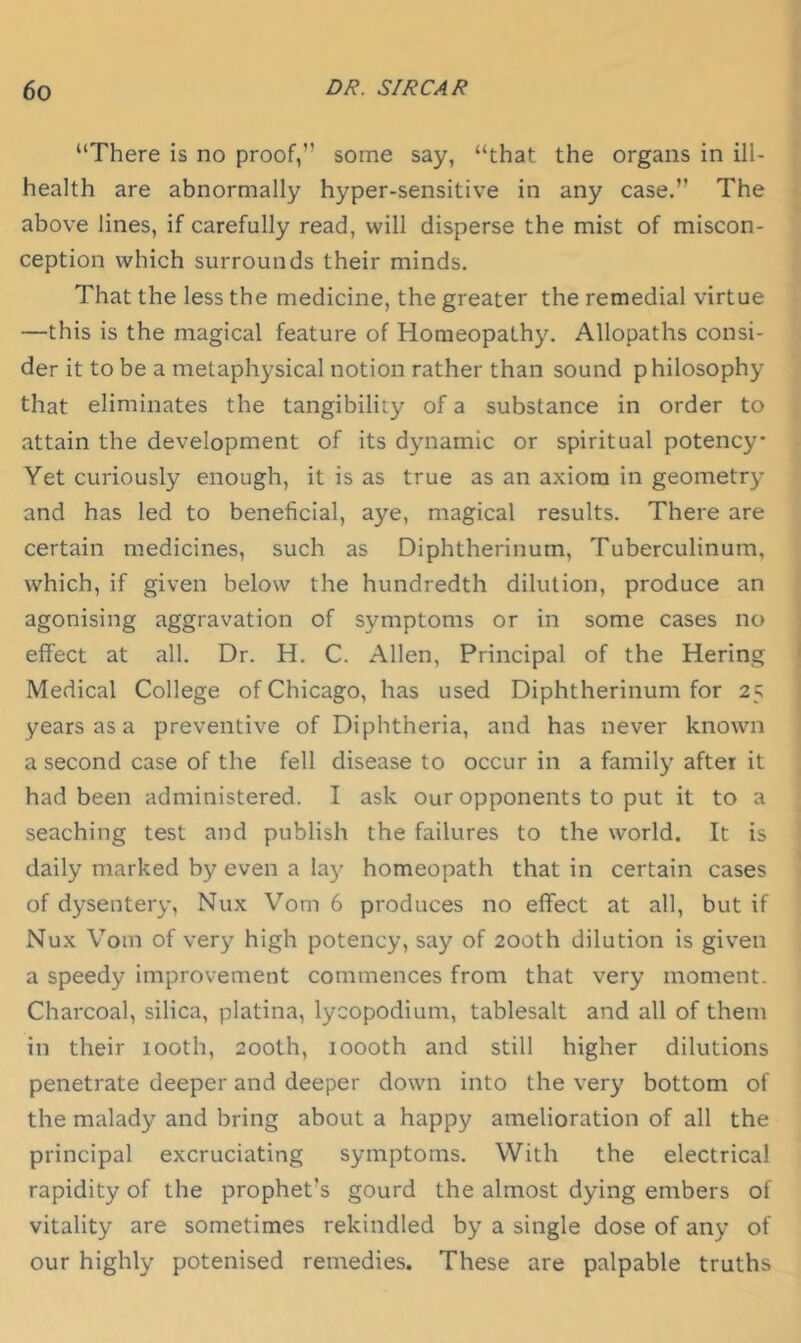 “There is no proof,” some say, “that the organs in ill- health are abnormally hyper-sensitive in any case.” The above lines, if carefully read, will disperse the mist of miscon- ception which surrounds their minds. That the less the medicine, the greater the remedial virtue —this is the magical feature of Homeopathy. Allopaths consi- der it to be a metaphysical notion rather than sound philosophy that eliminates the tangibility of a substance in order to attain the development of its dynamic or spiritual potency Yet curiously enough, it is as true as an axiom in geometry and has led to beneficial, aye, magical results. There are certain medicines, such as Diphtherinum, Tuberculinum, which, if given below the hundredth dilution, produce an agonising aggravation of symptoms or in some cases no effect at all. Dr. H. C. Allen, Principal of the Hering Medical College of Chicago, has used Diphtherinum for 25 years as a preventive of Diphtheria, and has never known a second case of the fell disease to occur in a family after it had been administered. I ask our opponents to put it to a seaching test and publish the failures to the world. It is daily marked by even a laj' homeopath that in certain cases of dysentery, Nux Vom 6 produces no effect at all, but if Nux Vom of very high potency, say of 200th dilution is given a speedy improvement commences from that very moment. Charcoal, silica, platina, lycopodium, tablesalt and all of them in their looth, 200th, 1000th and still higher dilutions penetrate deeper and deeper down into the very bottom of the malady and bring about a happy amelioration of all the principal excruciating symptoms. With the electrical rapidity of the prophet’s gourd the almost dying embers of vitality are sometimes rekindled by a single dose of any of our highly potenised remedies. These are palpable truths