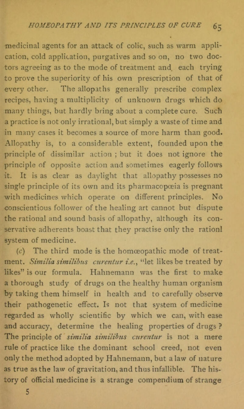 ■medicinal agents for an attack of colic, such as warm appli- cation, cold application, purgatives and so on, no two doc- tors agreeing as to the mode of treatment and each trying to prove the superiority of his own prescription of that of every other. The allopaths generally prescribe complex recipes, having a multiplicity of unknown drugs which do many things, but hardly bring about a complete cure. Such a practice is not only irrational, but simply a waste of time and in many cases it becomes a source of more harm than good. Allopathy is, to a considerable extent, founded upon the principle of dissimilar action ; but it does not ignore the principle of opposite action and sometimes eagerly follows it. It is as clear as daylight that allopathy possesses no single principle of its own and its pharmacopceia is pregnant with medicines which operate on different principles. No conscientious follower of the healing art cannot but dispute the rational and sound basis of allopathy, although its con- servative adherents boast that they practise only the rationl system of medicine. (c) The third mode is the homoeopathic mode of treat- ment. Similia simiHhtis cnrcntur i.e,^ “let likes be treated by likes” is our formula. Hahnemann was the first to make a thorough study of drugs on the healthy human organism by taking them himself in health and to carefully observe their pathogenetic effect. Is not that system of medicine regarded as wholly scientific by which we can, with ease and accuracy, determine the healing properties of drugs ? The principle of similia similibus cnrentur is not a mere rule of practice like the dominant school creed, not even only the method adopted by Hahnemann, but a law of nature as true as the law of gravitation, and thus infallible. The his- tory of official medicine is a strange compendium of strange 5