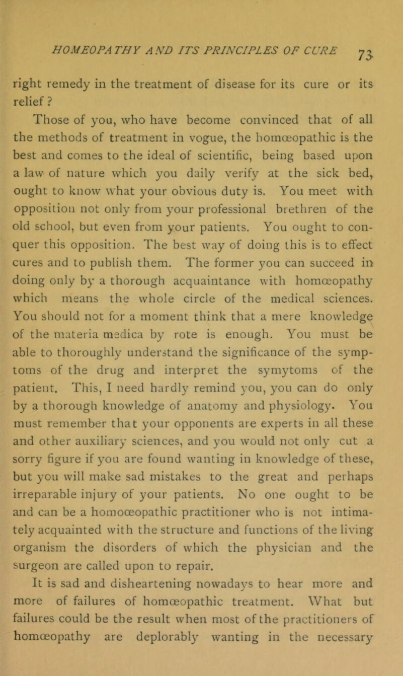 right remedy in the treatment of disease for its cure or its relief ? Those of you, who have become convinced that of all the methods of treatment in vogue, the homoeopathic is the best and comes to the ideal of scientific, being based upon a law of nature which you daily verify at the sick bed,, ought to know what your obvious duty is. You meet with opposition not only from your professional brethren of the old school, but even from your patients. You ought to con- quer this opposition. The best way of doing this is to effect cures and to publish them. The former you can succeed in doing only by a thorough acquaintance with homoeopathy which means the whole circle of the medical sciences. You should not for a moment think that a mere knowledge of the materia medica by rote is enough. You must be able to thoroughly understand the significance of the symp- toms of the drug and interpret the symytoms of the patient. This, I need hardly remind you, you can do only by a thorough knowledge of anatomy and physiology. You must remember that your opponents are experts in all these and other auxiliary sciences, and you would not only cut a sorry figure if you are found wanting in knowledge of these, but you will make sad mistakes to the great and perhaps irreparable injury of your patients. No one ought to be and can be a homooeopathic practitioner who is not intima- tely acquainted with the structure and functions of the living organism the disorders of which the physician and the surgeon are called upon to repair. It is sad and disheartening nowada\'^s to hear more and more of failures of homoeopathic treatment. What but failures could be the result when most of the practitioners of homoeopathy are deplorably' wanting in the necessary