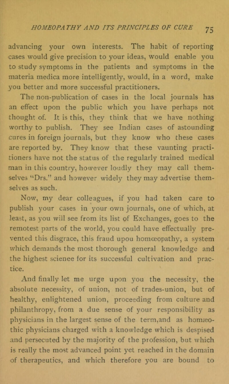 advancing your own interests. The habit of reporting cases would give precision to your ideas, would enable you to study symptoms in the patients and symptoms in the materia medica more intelligently, would, in a word, make you better and more successful practitioners. The non-publication of cases in the local journals has an effect upon the public which you have perhaps not thought of. It is this, they think that we have nothing worthy to publish. They see Indian cases of astounding cures in foreign journals, but they know who these cases are reported by. They know that these vaunting practi- tioners have not the status of the regularly trained medical man in this country, however loudly they may call them- selves “Drs.” and however widely they may advertise them- selves as such. Now, my dear colleagues, if you had taken care to publish your cases in your own journals, one of which, at least, as you will see from its list of Exchanges, goes to the remotest parts of the world, you could have effectually pre- vented this disgrace, this fraud upou homoeopathy, a system which demands the most thorough general knowledge and the highest scienee for its successful cultivation and prac- tice. And finally let me urge upon you the necessity, the absolute necessity, of union, not of trades-union, but of healthy, enlightened union, proceeding from culture and philanthropy, from a due sense of your responsibility as physicians in the largest sense of the term,and as homreo- thic physicians charged with a knowledge which is despised and persecuted by the majority of the profession, but which is really the most advanced point yet reached in the domain of therapeutics, and which therefore you are bound to