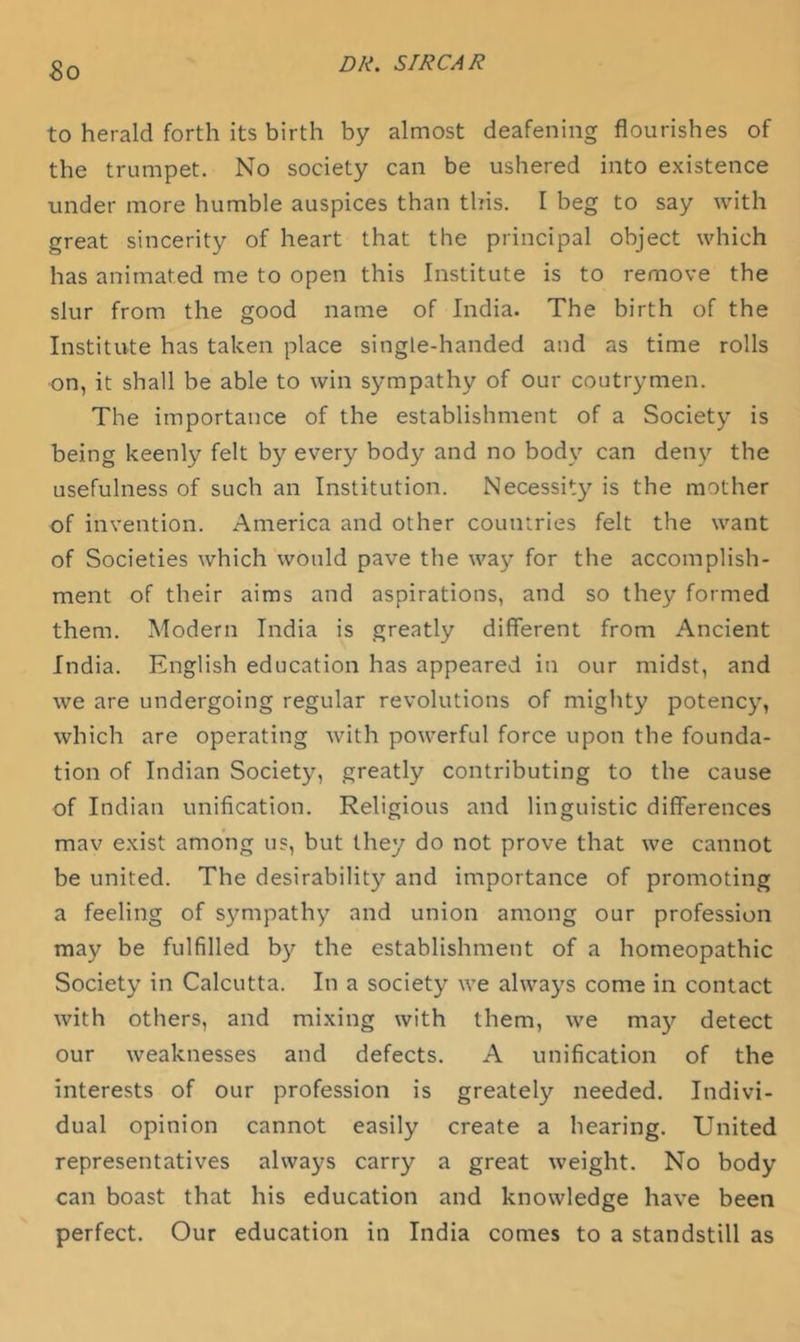 So to herald forth its birth by almost deafening flourishes of the trumpet. No society can be ushered into existence under more humble auspices than this. I beg to say with great sincerity of heart that the principal object which has animated me to open this Institute is to remove the slur from the good name of India. The birth of the Institute has taken place single-handed and as time rolls on, it shall be able to win sympathy of our coutrymen. The importance of the establishment of a Society is being keenly felt by every body and no body can deny the usefulness of such an Institution. Necessity is the mother of invention. America and other countries felt the want of Societies which would pave the way for the accomplish- ment of their aims and aspirations, and so they formed them. Modern India is greatly different from Ancient India. English education has appeared in our midst, and we are undergoing regular revolutions of mighty potency, which are operating with powerful force upon the founda- tion of Indian Society, greatly contributing to the cause of Indian unification. Religious and linguistic differences mav exist among us, but they do not prove that we cannot be united. The desirability and importance of promoting a feeling of sympathy and union among our profession may be fulfilled by the establishment of a homeopathic Society in Calcutta. In a society we always come in contact with others, and mixing with them, we ma}'’ detect our weaknesses and defects. A unification of the interests of our profession is greately needed. Indivi- dual opinion cannot easily create a hearing. United representatives always carry a great weight. No body can boast that his education and knowledge have been perfect. Our education in India comes to a standstill as