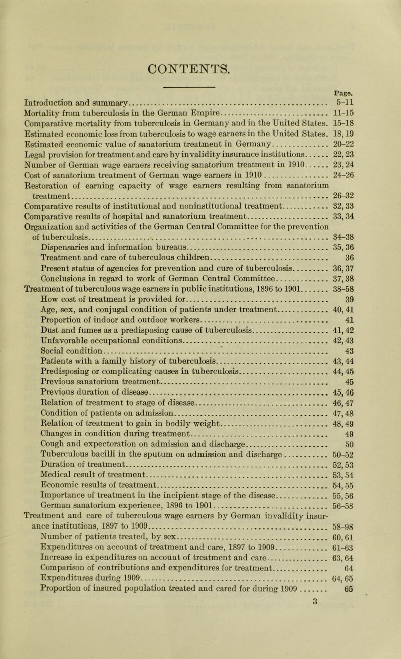 CONTENTS. Page. Introduction and summary 5-11 Mortality from tuberculosis in the German Empire 11-15 Comparative mortality from tuberculosis in Germany and in the United States. 15-18 Estimated economic loss from tuberculosis to wage earners in the United States. 18, 19 Estimated economic value of sanatorium treatment in Germany 20-22 Legal provision for treatment and care by invalidity insurance institutions 22, 23 Number of German wage earners receiving sanatorium treatment in 1910 23, 24 Cost of sanatorium treatment of German wage earners in 1910 24-26 Restoration of earning capacity of wage earners resulting from sanatorium treatment 26-32 Comparative results of institutional and noninstitutional treatment 32, 33 Comparative results of hospital and sanatorium treatment 33, 34 Organization and activities of the German Central Committee for the prevention of tuberculosis 34-38 Dispensaries and information bureaus 35, 36 Treatment and care of tuberculous children 36 Present status of agencies for prevention and cure of tuberculosis 36, 37 Conclusions in regard to work of German Central Committee 37, 38 Treatment of tuberculous wage earners in public institutions, 1896 to 1901 38-58 How cost of treatment is provided for 39 Age, sex, and conjugal condition of patients under treatment 40, 41 Proportion of indoor and outdoor workers 41 Dust and fumes as a predisposing cause of tuberculosis 41, 42 Unfavorable occupational conditions 42, 43 Social condition 43 Patients with a family history of tuberculosis 43, 44 Predisposing or complicating causes in tuberculosis 44, 45 Previous sanatorium treatment 45 Previous duration of disease 45, 46 Relation of treatment to stage of disease 46, 47 Condition of patients on admission 47, 48 Relation of treatment to gain in bodily weight 48, 49 Changes in condition during treatment 49 Cough and expectoration on admission and discharge 50 Tuberculous bacilli in the sputum on admission and discharge 50-52 Duration of treatment 52, 53 Medical result of treatment 53, 54 Economic results of treatment 54, 55 Importance of treatment in the incipient stage of the disease 55, 56 German sanatorium experience, 1896 to 1901 56-58 Treatment and care of tuberculous wage earners by German invalidity insur- ance institutions, 1897 to 1909 58-98 Number of patients treated, by sex 60, 61 Expenditures on account of treatment and care, 1897 to 1909 61-63 Increase in expenditures on account of treatment and care 63, 64 Comparison of contributions and expenditures for treatment 64 Expenditures during 1909 64, 65 Proportion of insured population treated and cared for during 1909 65