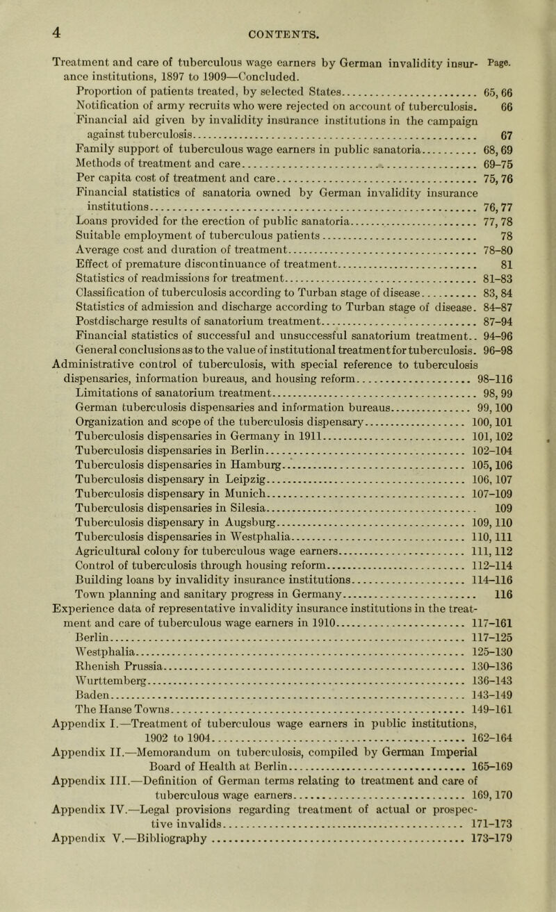 Treatment and care of tuberculous wage earners by German invalidity insur- Page, ance institutions, 1897 to 1909—Concluded. Proportion of patients treated, by selected States 65, 66 Notification of army recruits who were rejected on account of tuberculosis. 66 Financial aid given by invalidity insurance institutions in the campaign against tuberculosis 67 Family support of tuberculous wage earners in public sanatoria 68,69 Methods of treatment and care 69-75 Per capita cost of treatment and care 75, 76 Financial statistics of sanatoria owned by German invalidity insurance institutions 76,77 Loans provided for the erection of public sanatoria 77, 78 Suitable employment of tuberculous patients 78 Average cost and duration of treatment 78-80 Effect of premature discontinuance of treatment 81 Statistics of readmissions for treatment 81-83 Classification of tuberculosis according to Turban stage of disease 83, 84 Statistics of admission and discharge according to Turban stage of disease. 84-87 Postdischarge results of sanatorium treatment 1 87-94 Financial statistics of successful and unsuccessful sanatorium treatment.. 94-96 General conclusions as to the value of institutional treatment for tuberculosis. 96-98 Administrative control of tuberculosis, with special reference to tuberculosis dispensaries, information bureaus, and housing reform 98-116 Limitations of sanatorium treatment 98, 99 German tuberculosis dispensaries and information bureaus 99,100 Organization and scope of the tuberculosis dispensary 100,101 Tuberculosis dispensaries in Germany in 1911 101,102 Tuberculosis dispensaries in Berlin 102-104 Tuberculosis dispensaries in Hamburg 105,106 Tuberculosis dispensary in Leipzig 106,107 Tuberculosis dispensary in Munich 107-109 Tuberculosis dispensaries in Silesia 109 Tuberculosis dispensary in Augsburg 109,110 Tuberculosis dispensaries in Westphalia 110, 111 Agricultural colony for tuberculous wage earners Ill, 112 Control of tuberculosis through housing reform 112-114 Building loans by invalidity insurance institutions 114-116 Town planning and sanitary progress in Germany 116 Experience data of representative invalidity insurance institutions in the treat- ment and care of tuberculous wage earners in 1910 117-161 Berlin 117-125 Westphalia 125-130 Rhenish Prussia 130-136 Wurttemberg 136-143 Baden 143-149 The Hanse Towns 149-161 Appendix I.—Treatment of tuberculous wage earners in public institutions, 1902 to 1904 162-164 Appendix II.—Memorandum on tuberculosis, compiled by German Imperial Board of Health at Berlin 165-169 Appendix III.—Definition of German terms relating to treatment and care of tuberculous wage earners 169,170 Appendix IV.—Legal provisions regarding treatment of actual or prospec- tive invalids 171-173 Appendix V.—Bibliography 173-179