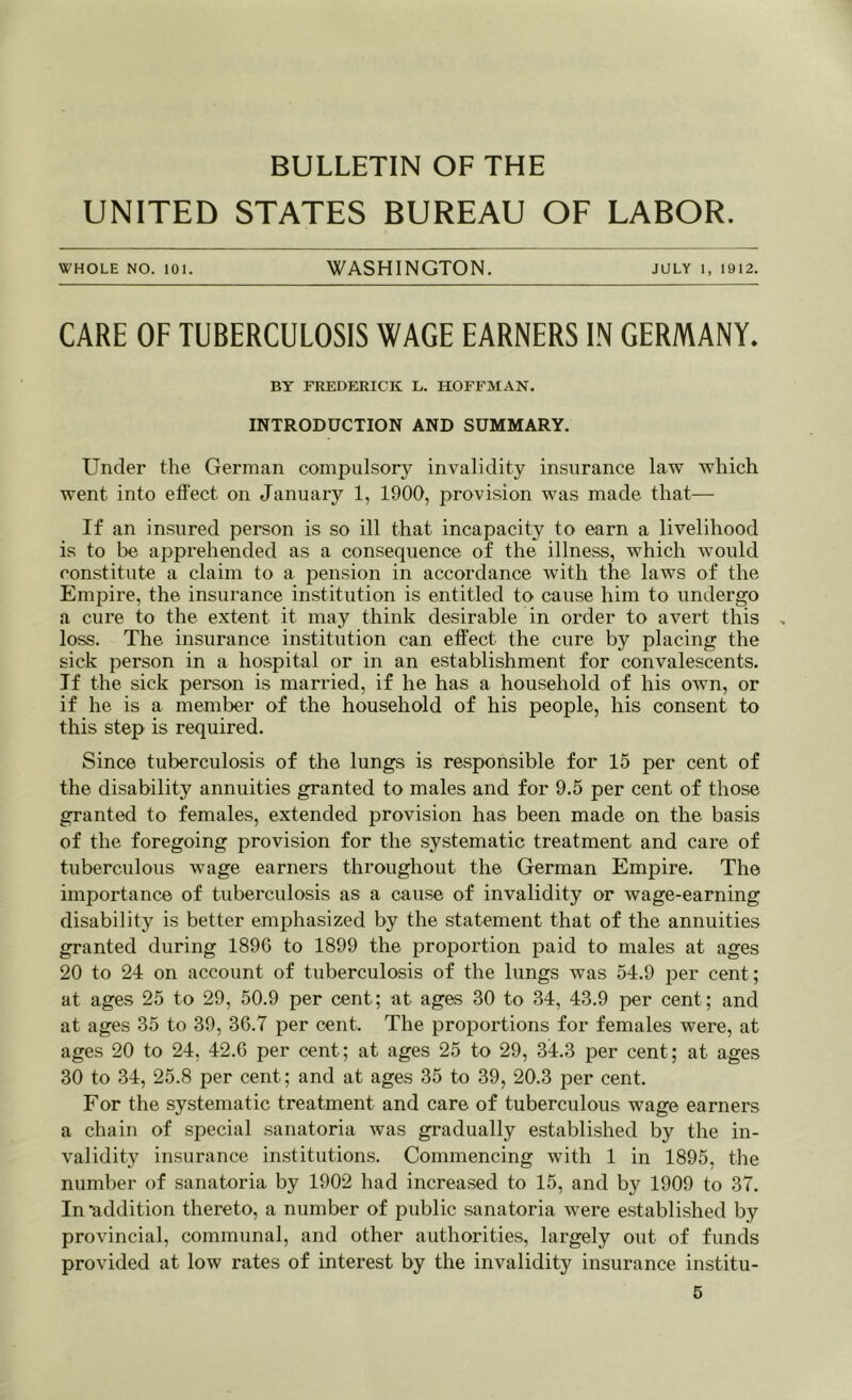 BULLETIN OF THE UNITED STATES BUREAU OF LABOR. whole no. 101. WASHINGTON. July i, 1912. CARE OF TUBERCULOSIS WAGE EARNERS IN GERMANY. BY FREDERICK L. HOFFMAN. INTRODUCTION AND SUMMARY. Under the German compulsory invalidity insurance law which went into effect on January 1, 1900, provision was made that— If an insured person is so ill that incapacity to earn a livelihood is to be apprehended as a consequence of the illness, which would constitute a claim to a pension in accordance with the laws of the Empire, the insurance institution is entitled to cause him to undergo a cure to the extent it may think desirable in order to avert this loss. The insurance institution can effect the cure by placing the sick person in a hospital or in an establishment for convalescents. If the sick person is married, if he has a household of his own, or if he is a member of the household of his people, his consent to this step is required. Since tuberculosis of the lungs is responsible for 15 per cent of the disability annuities granted to males and for 9.5 per cent of those granted to females, extended provision has been made on the basis of the foregoing provision for the systematic treatment and care of tuberculous wage earners throughout the German Empire. The importance of tuberculosis as a cause of invalidity or wage-earning disability is better emphasized by the statement that of the annuities granted during 1896 to 1899 the proportion paid to males at ages 20 to 24 on account of tuberculosis of the lungs was 54.9 per cent; at ages 25 to 29, 50.9 per cent; at ages 30 to 34, 43.9 per cent; and at ages 35 to 39, 36.7 per cent. The proportions for females were, at ages 20 to 24, 42.6 per cent; at ages 25 to 29, 34.3 per cent; at ages 30 to 34, 25.8 per cent; and at ages 35 to 39, 20.3 per cent. For the systematic treatment and care of tuberculous wage earners a chain of special sanatoria was gradually established by the in- validity insurance institutions. Commencing with 1 in 1895, the number of sanatoria by 1902 had increased to 15, and by 1909 to 37. In'addition thereto, a number of public sanatoria were established by provincial, communal, and other authorities, largely out of funds provided at low rates of interest by the invalidity insurance institu-