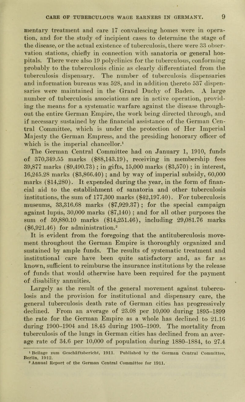 mentary treatment and care 17 convalescing homes were in opera- tion, and for the study of incipient cases to determine the stage of the disease, or the actual existence of tuberculosis, there were 33 obser- vation stations, chiefly in connection with sanatoria or general hos- pitals. There were also 19 polyclinics for the tuberculous, conforming probably to the tuberculosis clinic as clearly differentiated from the tuberculosis dispensary. The number of tuberculosis dispensaries and information bureaus was 528, and in addition thereto 537 dispen- saries were maintained in the Grand Duchy of Baden. A large number of tuberculosis associations are in active operation, provid- ing the means for a systematic warfare against the disease through- out the entire German Empire, the work being directed through, and if necessary sustained by the financial assistance of the German Cen- tral Committee, which is under the protection of Her Imperial Majesty the German Empress, and the presiding honorary officer of which is the imperial chancellor.1 The German Central Committee had on January 1, 1910, funds of 370,349.55 marks ($88,143.19), receiving in membership fees 39,877 marks ($9,490.73) ; in gifts, 15,000 marks ($3,570) ; in interest, 16,245.28 marks ($3,866.40) ; and by way of imperial subsidy, 60,000 marks ($14,280). It expended during the year, in the form of finan- cial aid to the establishment of sanatoria and other tuberculosis institutions, the sum of 177,300 marks ($42,197.40). For tuberculosis museums, 33,316.68 marks ($7,929.37) ; for the special campaign against lupus, 30,000 marks ($7,140) ; and for all other purposes the sum of 59,880.10 marks ($14,251.46), including 29,081.76 marks ($6,921.46) for administration.2 It is evident from the foregoing that the antituberculosis move- ment throughout the German Empire is thoroughly organized and sustained by ample funds. The results of systematic treatment and institutional care have been quite satisfactory and, as far as known, sufficient to reimburse the insurance institutions by the release of funds that would otherwise have been required for the payment of disability annuities. Largely as the result of the general movement against tubercu- losis and the provision for institutional and dispensary care, the general tuberculosis death rate of German cities has progressively declined. From an average of 23.08 per 10,000 during 1895-1899 the rate for the German Empire as a whole has declined to 21.16 during 1900-1904 and 18.45 during 1905-1909. The mortality from tuberculosis of the lungs in German cities has declined from an aver- age rate of 34.6 per 10,000 of population during 1880-1884, to 27.4 1 Beilage zum Geschiiftsbericht, 1911. Published by the German Central Committee, Berlin, 1912. 2 Annual Report of the German Central Committee for 1911.