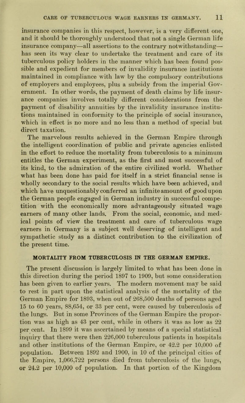 insurance companies in this respect, however, is a very different one, and it should be thoroughly understood that not a single German life insurance company—all assertions to the contrary notwithstanding— has seen its way clear to undertake the treatment and care of its tuberculous policy holders in the manner which has been found pos- sible and expedient for members of invalidity insurance institutions maintained in compliance with law by the compulsory contributions of employers and employees, plus a subsidy from the imperial Gov- ernment. In other words, the payment of death claims by life insur- ance companies involves totally different considerations from the payment of disability annuities by the invalidity insurance institu- tions maintained in conformity to the principle of social insurance, which in effect is no more and no less than a method of special but direct taxation. The marvelous results achieved in the German Empire through the intelligent coordination of public and private agencies enlisted in the effort to reduce the mortality from tuberculosis to a minimum entitles the German experiment, as the first and most successful of its kind, to the admiration of the entire civilized world. Whether what has been done has paid for itself in a strict financial sense is wholly secondary to the social results which have been achieved, and which have unquestionably conferred an infinite amount of good upon the German people engaged in German industry in successful compe- tition with the economically more advantageously situated wage earners of many other lands. From the social, economic, and med- ical points of view the treatment and care of tuberculous wage earners in Germany is a subject well deserving of intelligent and sympathetic study as a distinct contribution to the civilization of the present time. MORTALITY FROM TUBERCULOSIS IN THE GERMAN EMPIRE. The present discussion is largely limited to what has been done in this direction during the period 1897 to 1909, but some consideration has been given to earlier years. The modern movement may be said to rest in part upon the statistical analysis of the mortality of the German Empire for 1893, when out of 268,500 deaths of persons aged 15 to 60 years, 88,654, or 33 per cent, were caused by tuberculosis of the lungs. But in some Provinces of the German Empire the propor- tion was as high as 43 per cent, while in others it was as low as 22 per cent. In 1899 it was ascertained by means of a special statistical inquiry that there were then 226,000 tuberculous patients in hospitals and other institutions of the German Empire, or 42.2 per 10,000 of population. Between 1892 and 1900, in 10 of the principal cities of the Empire, 1,066,722 persons died from tuberculosis of the lungs, or 24.2 per 10,000 of population. In that portion of the Kingdom