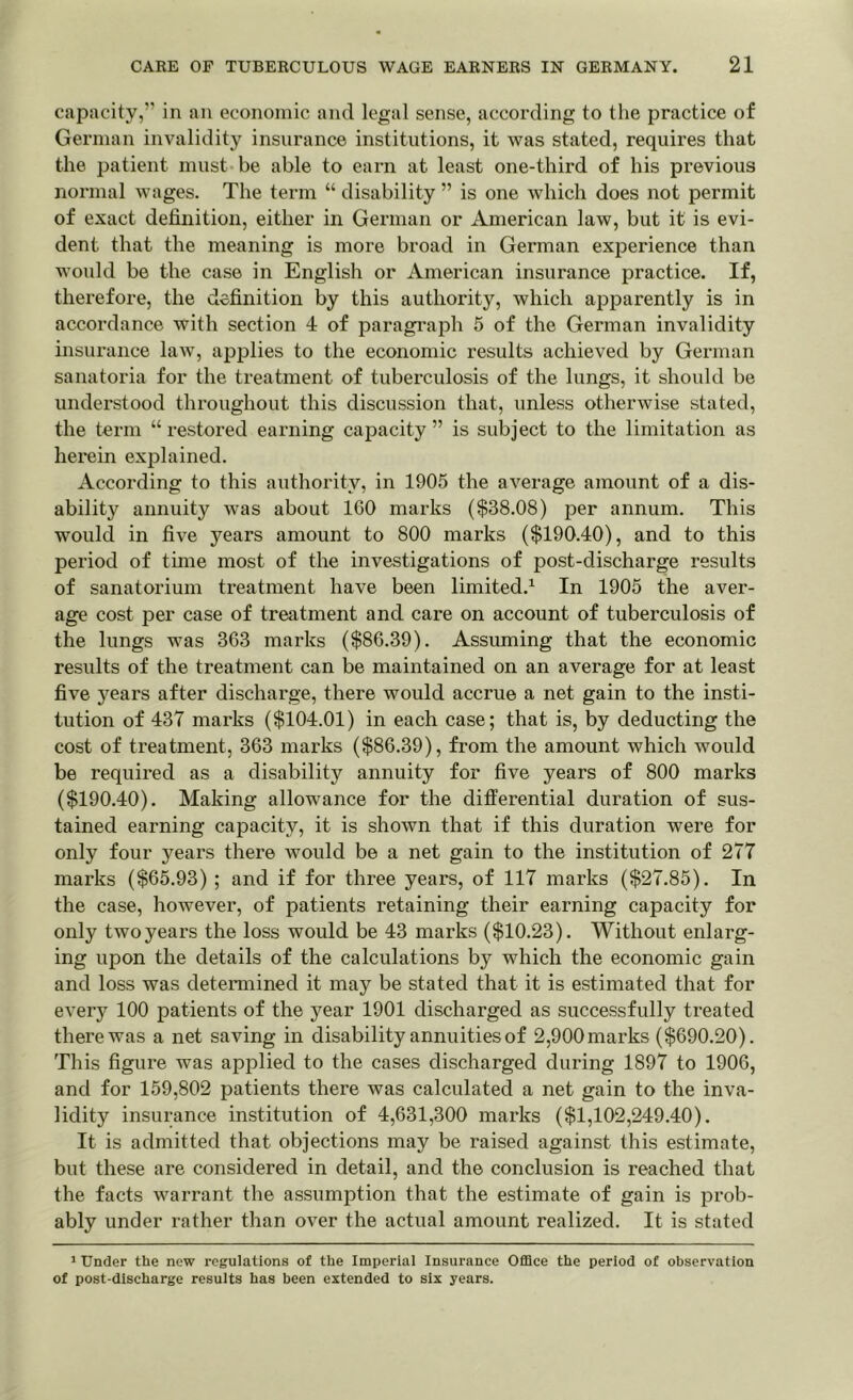 capacity,” in an economic and legal sense, according to the practice of German invalidity insurance institutions, it was stated, requires that the patient must be able to earn at least one-third of his previous normal wages. The term “ disability ” is one which does not permit of exact definition, either in German or American law, but it is evi- dent that the meaning is more broad in German experience than would be the case in English or American insurance practice. If, therefore, the definition by this authority, which apparently is in accordance with section 4 of paragraph 5 of the German invalidity insurance law, applies to the economic results achieved by German sanatoria for the treatment of tuberculosis of the lungs, it should be understood throughout this discussion that, unless otherwise stated, the term “ restored earning capacity ” is subject to the limitation as herein explained. According to this authority, in 1905 the average amount of a dis- ability annuity was about 160 marks ($38.08) per annum. This would in five years amount to 800 marks ($190.40), and to this period of tune most of the investigations of post-discharge results of sanatorium treatment have been limited.1 In 1905 the aver- age cost per case of treatment and care on account of tuberculosis of the lungs was 363 marks ($86.39). Assuming that the economic results of the treatment can be maintained on an average for at least five years after discharge, there would accrue a net gain to the insti- tution of 437 marks ($104.01) in each case; that is, by deducting the cost of treatment, 363 marks ($86.39), from the amount which would be required as a disability annuity for five years of 800 marks ($190.40). Making allowance for the differential duration of sus- tained earning capacity, it is shown that if this duration were for only four years there Avould be a net gain to the institution of 277 marks ($65.93) ; and if for three years, of 117 marks ($27.85). In the case, however, of patients retaining their earning capacity for only two years the loss would be 43 marks ($10.23). Without enlarg- ing upon the details of the calculations by which the economic gain and loss was determined it may be stated that it is estimated that for every 100 patients of the year 1901 discharged as successfully treated there was a net saving in disability annuities of 2,900 marks ($690.20). This figure was applied to the cases discharged during 1897 to 1906, and for 159,802 patients there was calculated a net gain to the inva- lidity insurance institution of 4,631,300 marks ($1,102,249.40). It is admitted that objections may be raised against this estimate, but these are considered in detail, and the conclusion is reached that the facts warrant the assumption that the estimate of gain is prob- ably under rather than over the actual amount realized. It is stated 1 Under the new regulations of the Imperial Insurance Office the period of observation of post-discharge results has been extended to six years.