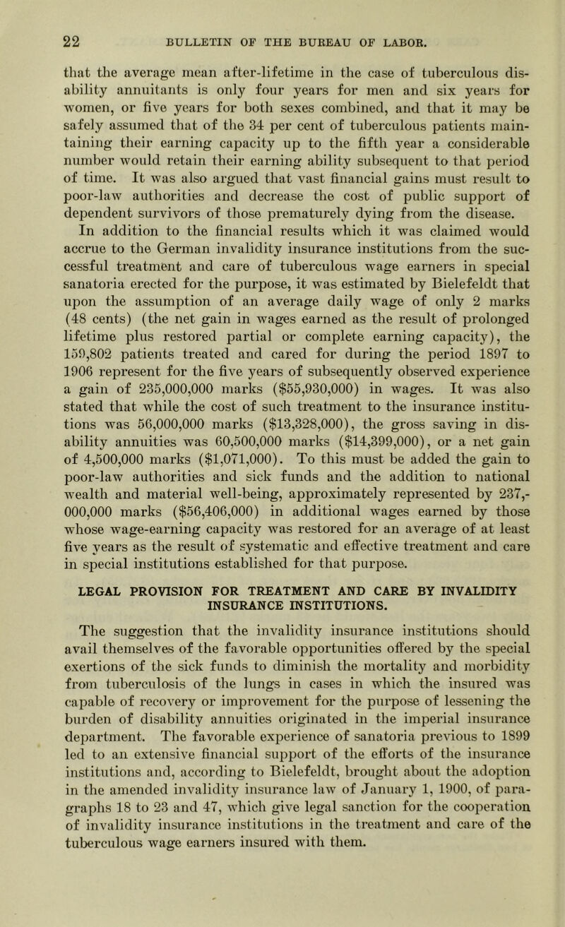 that the average mean after-lifetime in the case of tuberculous dis- ability annuitants is only four years for men and six years for women, or five years for both sexes combined, and that it may be safely assumed that of the 34 per cent of tuberculous patients main- taining their earning capacity up to the fifth year a considerable number would retain their earning ability subsequent to that period of time. It was also argued that vast financial gains must result to poor-law authorities and decrease the cost of public support of dependent survivors of those prematurely dying from the disease. In addition to the financial results which it was claimed would accrue to the German invalidity insurance institutions from the suc- cessful treatment and care of tuberculous wage earners in special sanatoria erected for the purpose, it was estimated by Bielefeldt that upon the assumption of an average daily wage of only 2 marks (48 cents) (the net gain in wages earned as the result of prolonged lifetime plus restored partial or complete earning capacity), the 159,802 patients treated and cared for during the period 1897 to 1906 represent for the five years of subsequently observed experience a gain of 235,000,000 marks ($55,930,000) in wages. It was also stated that while the cost of such treatment to the insurance institu- tions was 56,000,000 marks ($13,328,000), the gross saving in dis- ability annuities was 60,500,000 marks ($14,399,000), or a net gain of 4,500,000 marks ($1,071,000). To this must be added the gain to poor-law authorities and sick funds and the addition to national wealth and material well-being, approximately represented by 237,- 000,000 marks ($56,406,000) in additional wages earned by those whose wage-earning capacity was restored for an average of at least five years as the result of systematic and effective treatment and care in special institutions established for that purpose. LEGAL PROVISION FOR TREATMENT AND CARE BY INVALIDITY INSURANCE INSTITUTIONS. The suggestion that the invalidity insurance institutions should avail themselves of the favorable opportunities offered by the special exertions of the sick funds to diminish the mortality and morbidity from tuberculosis of the lungs in cases in which the insured was capable of recovery or improvement for the purpose of lessening the burden of disability annuities originated in the imperial insurance department. The favorable experience of sanatoria previous to 1899 led to an extensive financial support of the efforts of the insurance institutions and, according to Bielefeldt, brought about, the adoption in the amended invalidity insurance law of January 1, 1900, of para- graphs 18 to 23 and 47, which give legal sanction for the cooperation of invalidity insurance institutions in the treatment and care of the tuberculous wage earners insured with them.