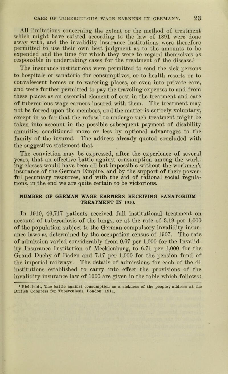 All limitations concerning the extent or the method of treatment which might have existed according to the law of 1891 were done away with, and the invalidity insurance institutions were therefore permitted to use their own best judgment as to the amounts to be expended and the time for which they were to regard themselves as responsible in undertaking cases for the treatment of the disease.1 The insurance institutions were permitted to send the sick persons to hospitals or sanatoria for consumptives, or to health resorts or to convalescent homes or to watering places, or even into private care, and were further permitted to pay the traveling expenses to and from these places as an essential element of cost in the treatment and care of tuberculous wage earners insured with them. The treatment may not be forced upon the members, and the matter is entirely voluntary, except in so far that the refusal to undergo such treatment might be taken into account in the possible subsequent payment of disability annuities conditioned more or less by optional advantages to the family of the insured. The address already quoted concluded with the suggestive statement that— The conviction may be expressed, after the experience of several years, that an effective battle against consumption among the work- ing classes would have been all but impossible without the workmen’s insurance of the German Empire, and by the support of their power- ful pecuniary resources, and with the aid of rational social regula- tions, in the end we are quite certain to be victorious. NUMBER OF GERMAN WAGE EARNERS RECEIVING SANATORIUM TREATMENT IN 1910. In 1910, 46,717 patients received full institutional treatment on account of tuberculosis of the lungs, or at the rate of 3.19 per 1,000 of the population subject to the German compulsory invalidity insur- ance laws as determined by the occupation census of 1907. The rate of admission varied considerably from 0.67 per 1,000 for the Invalid- ity Insurance Institution of Mecklenburg, to 6.71 per 1,000 for the Grand Duchy of Baden and 7.17 per 1,000 for the pension fund of the imperial railways. The details of admissions for each of the 41 institutions established to carry into effect the provisions of the invalidity insurance law of 1900 are given in the table which follows: 1 Bielefeldt, The battle against consumption as a sickness of the people ; address at the British Congress for Tuberculosis, London, 1911.