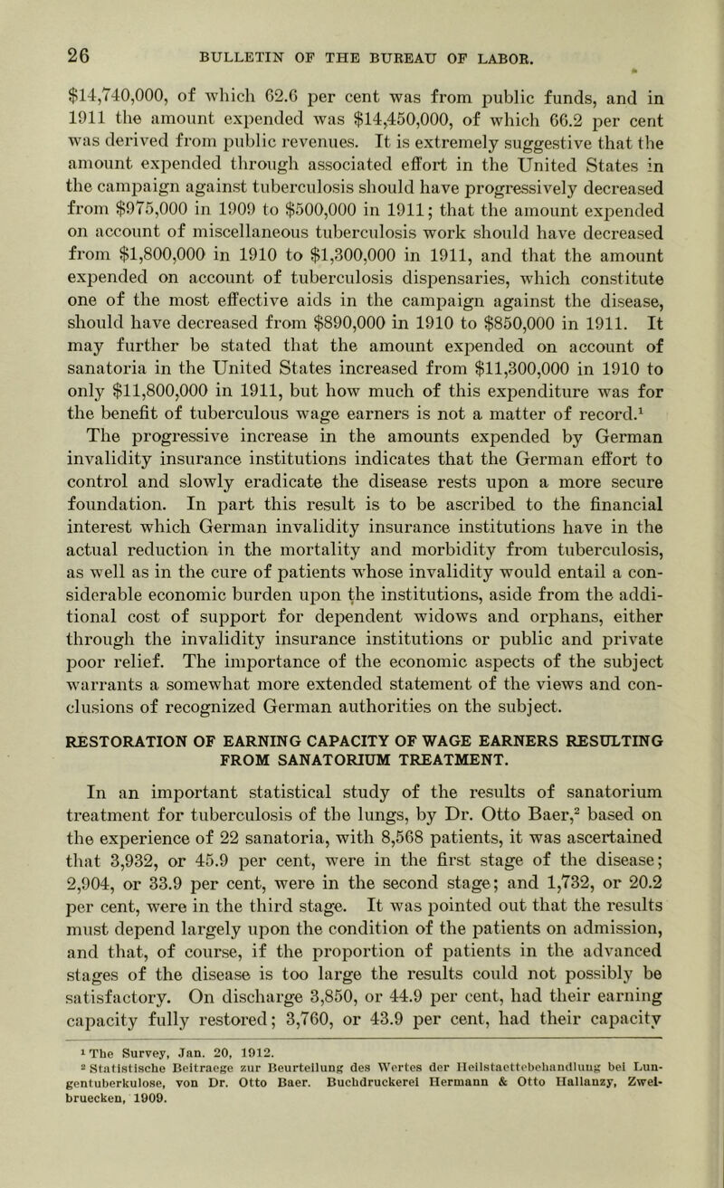 $14,740,000, of which 62.6 per cent was from public funds, and in 1911 the amount expended was $14,450,000, of which G6.2 per cent was derived from public revenues. It is extremely suggestive that the amount expended through associated effort in the United States in the campaign against tuberculosis should have progressively decreased from $975,000 in 1909 to $500,000 in 1911; that the amount expended on account of miscellaneous tuberculosis work should have decreased from $1,800,000 in 1910 to $1,800,000 in 1911, and that the amount expended on account of tuberculosis dispensaries, which constitute one of the most effective aids in the campaign against the disease, should have decreased from $890,000 in 1910 to $850,000 in 1911. It may further be stated that the amount expended on account of sanatoria in the United States increased from $11,300,000 in 1910 to only $11,800,000 in 1911, but how much of this expenditure was for the benefit of tuberculous wage earners is not a matter of record.1 The progressive increase in the amounts expended by German invalidity insurance institutions indicates that the German effort to control and slowly eradicate the disease rests upon a more secure foundation. In part this result is to be ascribed to the financial interest which German invalidity insurance institutions have in the actual reduction in the mortality and morbidity from tuberculosis, as well as in the cure of patients whose invalidity would entail a con- siderable economic burden upon the institutions, aside from the addi- tional cost of support for dependent widows and orphans, either through the invalidity insurance institutions or public and private poor relief. The importance of the economic aspects of the subject warrants a somewhat more extended statement of the views and con- clusions of recognized German authorities on the subject. RESTORATION OF EARNING CAPACITY OF WAGE EARNERS RESULTING FROM SANATORIUM TREATMENT. In an important statistical study of the results of sanatorium treatment for tuberculosis of the lungs, by Dr. Otto Baer,2 based on the experience of 22 sanatoria, with 8,568 patients, it was ascertained that 3,932, or 45.9 per cent, were in the first stage of the disease; 2,904, or 33.9 per cent, were in the second stage; and 1,732, or 20.2 per cent, were in the third stage. It was pointed out that the results must depend largely upon the condition of the patients on admission, and that, of course, if the proportion of patients in the advanced stages of the disease is too large the results could not possibly be satisfactory. On discharge 3,850, or 44.9 per cent, had their earning capacity fully restored; 3,760, or 43.9 per cent, had their capacity 1 The Survey, .Tan. 20, 1912. 2 Statistiscke Beitraege zur Beurteilung des Wortes der Ileilstaettebehandlung bei Luu- gentuberkulose, von Dr. Otto Baer. Bucbdruckerel Hermann & Otto Ilallanzy, Zwel- bruecken, 1909.