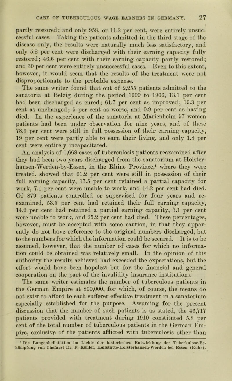 I partly restored; and only 958, or 11.2 per cent, were entirely unsuc- cessful cases. Taking the patients admitted in the third stage of the disease only, the results were naturally much less satisfactory, and only 5.2 per cent were discharged with their earning capacity fully restored; 46.6 per cent with their earning capacity partly restored; and 30 per cent were entirely unsuccessful cases. Even to this extent, however, it would seem that the results of the treatment were not disproportionate to the probable expense. The same writer found that out of 2,255 patients admitted to the sanatoria at Belzig during the period 1900 to 1906, 13.1 per cent had been discharged as cured; 61.7 per cent as improved; 19.3 per cent as unchanged; 5 per cent as worse, and 0.9 per cent as having died. In the experience of the sanatoria at Marienheim 57 women patients had been under observation for nine years, and of these 78.9 per cent were still in full possession of their earning capacity, 19 per cent were partly able to earn their living, and only 1.8 per cent were entirely incapacitated. An analysis of 1,668 cases of tuberculosis patients reexamined after they had been two years discharged from the sanatorium at Holster- hausen-Werden-by-Essen, in the Rhine Province,1 where they were treated, showed that 61.2 per cent were still in possession of their full earning capacity, 17.5 per cent retained a partial capacity for work, 7.1 per cent were unable to work, and 14.2 per cent had died. Of 879 patients controlled or supervised for four years and re- examined, 53.5 per cent had retained their full earning capacity, 14.2 per cent had retained a partial earning capacity, 7.1 per cent were unable to work, and 25.2 per cent had died. These percentages, however, must be accepted with some caution, in that they appar- ently do not have reference to the original numbers discharged, but to the numbers for which the information could be secured. It is to be assumed, however, that the number of cases for which no informa- tion could be obtained was relatively small. In the opinion of this authority the results achieved had exceeded the expectations, but the effort would have been hopeless but for the financial and general cooperation on the part of the invalidity insurance institutions. The same writer estimates the number of tuberculous patients in the German Empire at 800,000, for which, of course, the means do not exist to afford to each sufferer effective treatment in a sanatorium especially established for the purpose. Assuming for the present discussion that the number of such patients is as stated, the 46,717 patients provided with treatment during 1910 constituted 5.8 per cent of the total number of tuberculous patients in the German Em- pire, exclusive of the patients afflicted with tuberculosis other than 1 Die Lungenheilstatten im Lichte der historischen Entwicklung der Tuberltulose-Be- kampfung von Chefarzt Dr. F. Kohler, Heilstatte-Holsterhausen-Werden bei Essen (Ruhr).