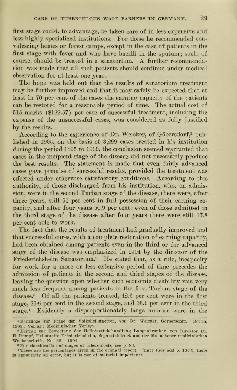 first stage could, to advantage, be taken care of in less expensive and less highly specialized institutions. For these he recommended con- valescing homes or forest camps, except in the case of patients in the first stage with fever and who have bacilli in the sputum; such, of course, should be treated in a sanatorium. A further recommenda- tion was made that all such patients should continue under medical observation for at least one year. The hope was held out that the results of sanatorium treatment may be further improved and that it may safely be expected that at least in TO per cent of the cases the earning capacity of the patients can be restored for a reasonable period of time. The actual cost of 515 marks ($122.57) per case of successful treatment, including the expense of the unsuccessful cases, was considered as fully justified by the results. According to the experience of Dr. Weicker, of Gobersdorf,1 pub- lished in 1905, on the basis of 3,299 cases treated in his institution during the period 1895 to 1900, the conclusion seemed warranted that cases in the incipient stage of the disease did not necessarily produce the best results. The statement is made that even fairly advanced cases gave promise of successful results, provided the treatment was effected under otherwise satisfactory conditions. According to this authority, of those discharged from his institution, who, on admis- sion, were in the second Turban stage of the disease, there were, after three years, still 51 per cent in full possession of their earning ca- pacity, and after four years 50.9 per cent; even of those admitted in the third stage of the disease after four years there were still 17.8 per cent able to work. The fact that the results of treatment had gradually improved and that successful cures, with a complete restoration of earning capacity, had been obtained among patients even in the third or far advanced stage of the disease was emphasized in 1904 by the director of the Friederichsheim Sanatorium.2 He stated that, as a rule, incapacity for work for a more or less extensive period of time precedes the admission of patients in the second and third stages of the disease, leaving the question open whether such economic disability was very much less frequent among patients in the first Turban stage of the disease.3 Of all the patients treated, 42.6 per cent were in the first stage, 21-6 per cent in the second stage, and 36.1 per cent in the third stage.4 Evidently a disproportionately large number wTere in the 1 Beitraege zur Frage der Volksheilstaetten, von Dr. Weicker, Gorbersdorf. Berlin, 1905 ; Verlag : Medizinischer Verlag. 2 Beitrag zur Bewertung der Heilstaettebebandlung Lungenkranker, von Direktor Dr. E. Rumpf, Ileilstaette Friederichsheim, Separatabdruck aus der Muenchener mediziniscben Woehenschrift, No. 38. 1904. 3 For classification of stages of tuberculosis, see p. 83. * These are the percentages given in the original report. Since they add to 100.3, there is apparently an error, but it is not of material importance.