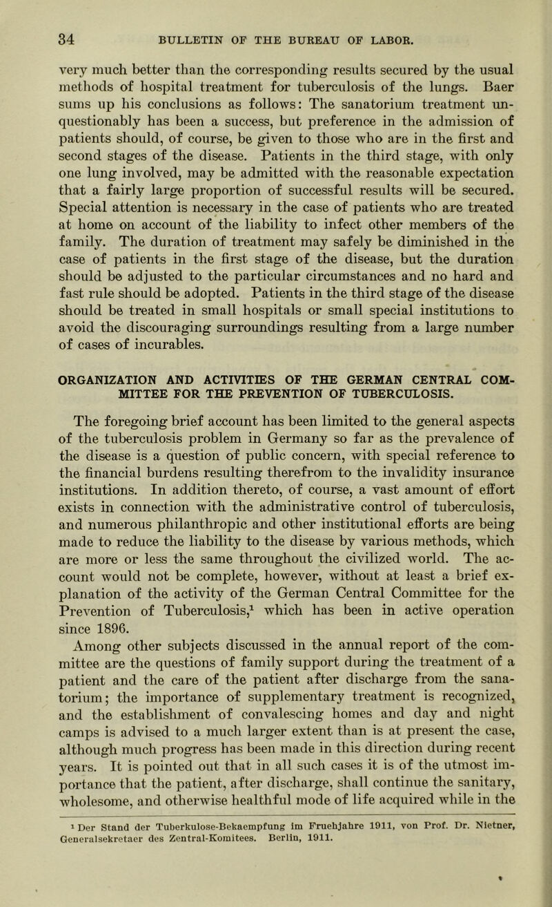very much better than the corresponding results secured by the usual methods of hospital treatment for tuberculosis of the lungs. Baer sums up his conclusions as follows: The sanatorium treatment un- questionably has been a success, but preference in the admission of patients should, of course, be given to those who are in the first and second stages of the disease. Patients in the third stage, with only one lung involved, may be admitted with the reasonable expectation that a fairly large proportion of successful results will be secured. Special attention is necessary in the case of patients who are treated at home on account of the liability to infect other members of the family. The duration of treatment may safely be diminished in the case of patients in the first stage of the disease, but the duration should be adjusted to the particular circumstances and no hard and fast rule should be adopted. Patients in the third stage of the disease should be treated in small hospitals or small special institutions to avoid the discouraging surroundings resulting from a large number of cases of incurables. ORGANIZATION AND ACTIVITIES OF THE GERMAN CENTRAL COM- MITTEE FOR THE PREVENTION OF TUBERCULOSIS. The foregoing brief account has been limited to the general aspects of the tuberculosis problem in Germany so far as the prevalence of the disease is a question of public concern, with special reference to the financial burdens resulting therefrom to the invalidity insurance institutions. In addition thereto, of course, a vast amount of effort exists in connection with the administrative control of tuberculosis, and numerous philanthropic and other institutional efforts are being made to reduce the liability to the disease by various methods, which are more or less the same throughout the civilized world. The ac- count would not be complete, however, without at least a brief ex- planation of the activity of the German Central Committee for the Prevention of Tuberculosis,1 which has been in active operation since 1896. Among other subjects discussed in the annual report of the com- mittee are the questions of family support during the treatment of a patient and the care of the patient after discharge from the sana- torium; the importance of supplementary treatment is recognized, and the establishment of convalescing homes and day and night camps is advised to a much larger extent than is at present the case, although much progress has been made in this direction during recent years. It is pointed out that in all such cases it is of the utmost im- portance that the patient, after discharge, shall continue the sanitary, wholesome, and otherwise healthful mode of life acquired while in the 1 Der Stand der Tuberkulose-Bekaempfung 1m Fruehjahre 1911, von Prof. Dr. Nietner, Generalsekretaer des Zentral-Komitees. Berlin, 1911.