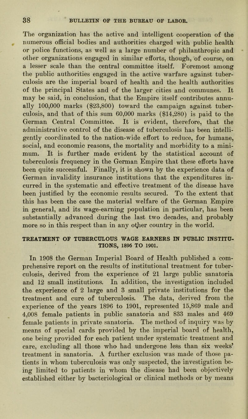 The organization has the active and intelligent cooperation of the numerous official bodies and authorities charged with public health or police functions, as well as a large number of philanthropic and other organizations engaged in similar efforts, though, of course, on a lesser scale than the central committee itself. Foremost among the public authorities engaged in the active warfare against tuber- culosis are the imperial board of health and the health authorities of the principal States and of the larger cities and communes. It may be said, in conclusion, that the Empire itself contributes annu- ally 100,000 marks ($23,800) toward the campaign against tuber- culosis, and that of this sum 60,000 marks ($14,280) is paid to the German Central Committee. It is evident, therefore, that the administrative control of the disease of tuberculosis has been intelli- gently coordinated to the nation-wide effort to reduce, for humane, social, and economic reasons, the mortality and morbidity to a mini- mum. It is further made evident by the statistical account of tuberculosis frequency in the German Empire that these efforts have been quite successful. Finally, it is shown by the experience data of German invalidity insurance institutions that the expenditures in- curred in the systematic and effective treatment of the disease have been justified by the economic results secured. To the extent that this has been the case the material welfare of the German Empire in general, and its wage-earning population in particular, has been substantially advanced during the last two decades, and probably more so in this respect than in any otjier country in the world. TREATMENT OF TUBERCULOUS WAGE EARNERS IN PUBLIC INSTITU- TIONS, 1896 TO 1901. In 1908 the German Imperial Board of Health published a com- prehensive report on the results of institutional treatment for tuber- culosis, derived from the experience of 21 large public sanatoria and 12 small institutions. In addition, the investigation included the experience of 2 large and 3 small private institutions for the treatment and cure of tuberculosis. The data, derived from the experience of the years 1896 to 1901, represented 15,869 male and 4,008 female patients in public sanatoria and 833 males and 469 female patients in private sanatoria. The method of inquiry was by means of special cards provided by the imperial board of health, one being provided for each patient under systematic treatment and care, excluding all those who had undergone less than six weeks’ treatment in sanatoria. A further exclusion was made of those pa- tients in whom tuberculosis was only suspected, the investigation be- ing limited to patients in whom the disease had been objectively established either by bacteriological or clinical methods or by means