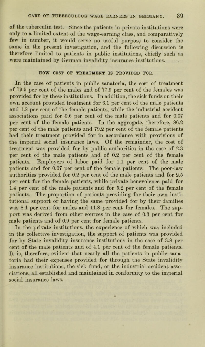 of the tuberculin test. Since the patients in private institutions were only to a limited extent of the wage-earning class, and comparatively few in number, it would serve no useful purpose to consider the same in the present investigation, and the following discussion is therefore limited to patients in public institutions, chiefly such as were maintained by German invalidity insurance institutions. HOW COST OF TREATMENT IS PROVIDED FOR. In the case of patients in public sanatoria, the cost of treatment of 79.5 per cent of the males and of 77.9 per cent of the females was provided for by these institutions. In addition, the sick funds on their own account provided treatment for 6.1 per cent of the male patients and 1.2 per cent of the female patients, while the industrial accident associations paid for 0.6 per cent of the male patients and for 0.07 per cent of the female patients. In the aggregate, therefore, 86.2 per cent of the male patients and 79.2 per cent of the female patients had their treatment provided for in accordance with provisions of the imperial social insurance laws. Of the remainder, the cost of treatment was provided for by public authorities in the case of 2.3 per cent of the male patients and of 0.2 per cent of the female patients. Employers of labor paid for 1.1 per cent of the male patients and for 0.07 per cent of the female patients. The poor-law authorities provided for 0.2 per cent of the male patients and for 2.5 per cent for the female patients, while private benevolence paid for 1.4 per cent of the male patients and for 5.2 per cent of the female patients. The proportion of patients providing for their own insti- tutional support or having the same provided for by their families was 8.4 per cent for males and 11.8 per cent for females. The sup- port was derived from other sources in the case of 0.3 per cent for male patients and of 0.9 per cent for female patients. In the private institutions, the experience of which was included in the collective investigation, the support of patients was provided for by State invalidity insurance institutions in the case of 3.8 per cent of the male patients and of 4.1 per cent of the female patients. It is, therefore, evident that nearly all the patients in public sana- toria had their expenses provided for through the State invalidity insurance institutions, the sick fund, or the industrial accident asso- ciations, all established and maintained in conformity to the imperial social insurance laws.