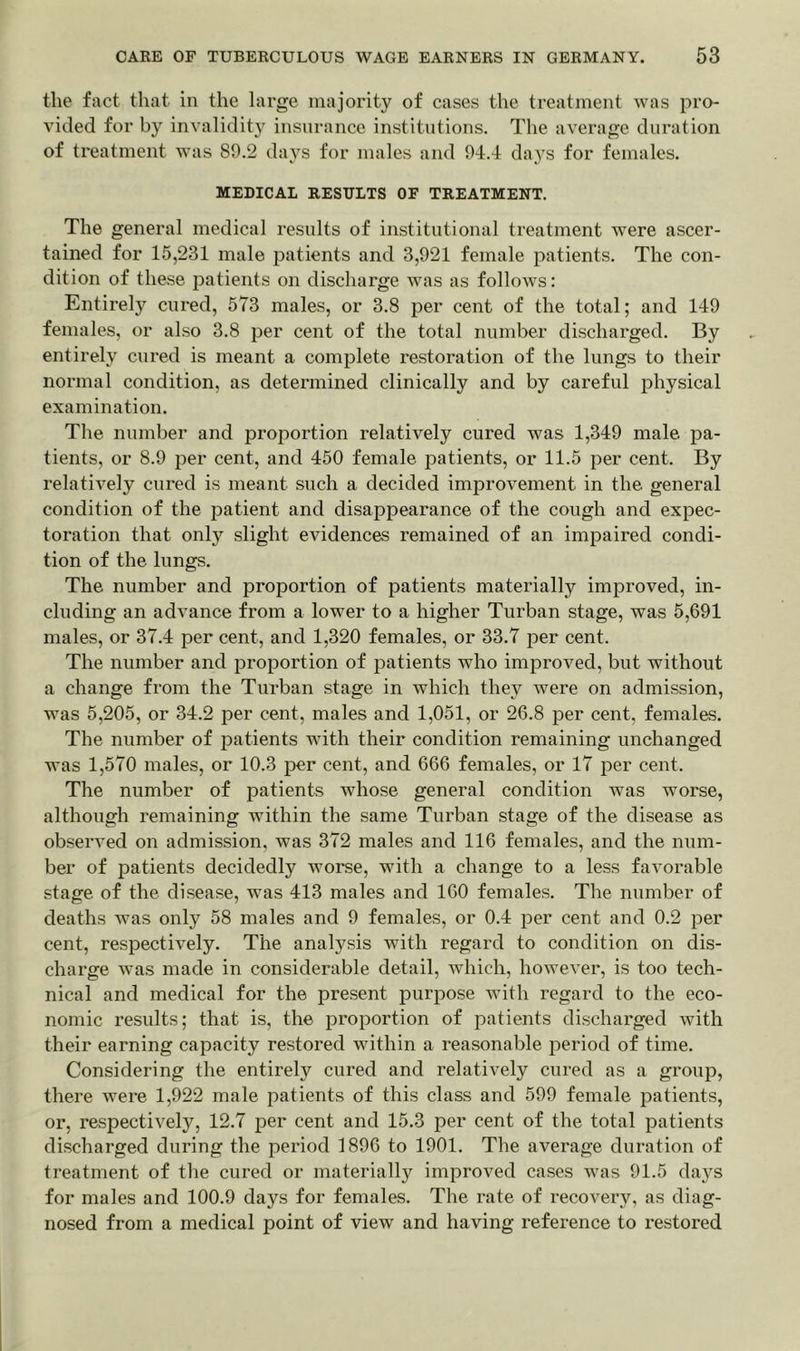 the fact that in the large majority of cases the treatment was pro- vided for by invalidity insurance institutions. The average duration of treatment was 80.2 days for males and 94.4 days for females. MEDICAL RESULTS OF TREATMENT. The general medical results of institutional treatment were ascer- tained for 15,231 male patients and 3,921 female patients. The con- dition of these patients on discharge was as follows: Entirely cured, 573 males, or 3.8 per cent of the total; and 149 females, or also 3.8 per cent of the total number discharged. By entirely cured is meant a complete restoration of the lungs to their normal condition, as determined clinically and by careful physical examination. The number and proportion relatively cured was 1,349 male pa- tients, or 8.9 per cent, and 450 female patients, or 11.5 per cent. By relatively cured is meant such a decided improvement in the general condition of the patient and disappearance of the cough and expec- toration that only slight evidences remained of an impaired condi- tion of the lungs. The number and proportion of patients materially improved, in- cluding an advance from a lower to a higher Turban stage, was 5,691 males, or 37.4 per cent, and 1,320 females, or 33.7 per cent. The number and proportion of patients who improved, but without a change from the Turban stage in which they were on admission, was 5,205, or 34.2 per cent, males and 1,051, or 26.8 per cent, females. The number of patients with their condition remaining unchanged was 1,570 males, or 10.3 per cent, and 666 females, or 17 per cent. The number of patients whose general condition was worse, although remaining within the same Turban stage of the disease as observed on admission, was 372 males and 116 females, and the num- ber of patients decidedly worse, with a change to a less favorable stage of the disease, was 413 males and 160 females. The number of deaths was only 58 males and 9 females, or 0.4 per cent and 0.2 per cent, respectively. The analysis with regard to condition on dis- charge was made in considerable detail, which, however, is too tech- nical and medical for the present purpose with regard to the eco- nomic results; that is, the proportion of patients discharged with their earning capacity restored within a reasonable period of time. Considering the entirely cured and relatively cured as a group, there were 1,922 male patients of this class and 599 female patients, or, respectively, 12.7 per cent and 15.3 per cent of the total patients discharged during the period 1896 to 1901. The average duration of treatment of the cured or materially improved cases was 91.5 days for males and 100.9 days for females. The rate of recovery, as diag- nosed from a medical point of view and having reference to restored