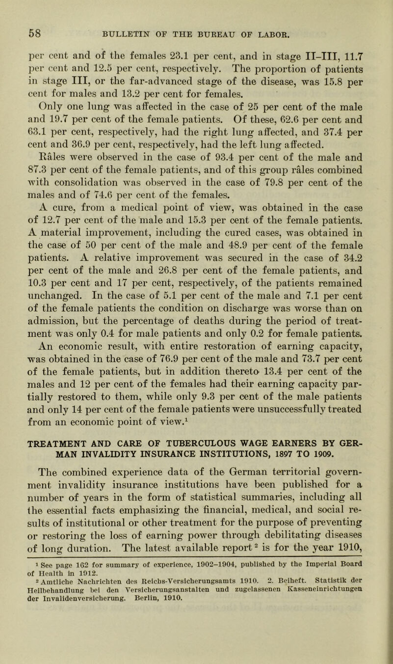 per cent and of the females 23.1 per cent, and in stage II-III, 11.7 per cent and 12.5 per cent, respectively. The proportion of patients in stage III, or the far-advanced stage of the disease, was 15.8 per cent for males and 13.2 per cent for females. Only one lung was affected in the case of 25 per cent of the male and 19.7 per cent of the female patients. Of these, 62.6 per cent and 63.1 per cent, respectively, had the right lung affected, and 37.4 per cent and 36.9 per cent, respectively, had the left lung affected. Rales were observed in the case of 93.4 per cent of the male and 87.3 per cent of the female patients, and of this group rales combined with consolidation was observed in the case of 79.8 per cent of the males and of 74.6 per cent of the females. A cure, from a medical point of view, was obtained in the case of 12.7 per cent of the male and 15.3 per cent of the female patients. A material improvement, including the cured cases, was obtained in the case of 50 per cent of the male and 48.9 per cent of the female patients. A relative improvement was secured in the case of 34.2 per cent of the male and 26.8 per cent of the female patients, and 10.3 per cent and 17 per cent, respectively, of the patients remained unchanged. In the case of 5.1 per cent of the male and 7.1 per cent of the female patients the condition on discharge was worse than on admission, but the percentage of deaths during the period of treat- ment was only 0.4 for male patients and only 0.2 for female patients. An economic result, with entire restoration of earning capacity, was obtained in the case of 76.9 per cent of the male and 73.7 per cent of the female patients, but in addition thereto' 13.4 per cent of the males and 12 per cent of the females had their earning capacity par- tially restored to them, while only 9.3 per cent of the male patients and only 14 per cent of the female patients were unsuccessfully treated from an economic point of view.1 TREATMENT AND CARE OF TUBERCULOUS WAGE EARNERS BY GER- MAN INVALIDITY INSURANCE INSTITUTIONS, 1897 TO 1909. The combined experience data of the German territorial govern- ment invalidity insurance institutions have been published for a number of years in the form of statistical summaries, including all the essential facts emphasizing the financial, medical, and social re- sults of institutional or other treatment for the purpose of preventing or restoring the loss of earning power through debilitating diseases of long duration. The latest available report2 is for the year 1910, 1 See page 162 for summary of experience, 1902-1904, published by the Imperial Board of Health in 1912. 2 Amtliche Nachrichten dcs Reicbs-Versicherungsamts 1910. 2. Beiheft. Statistik der Ileilbehandlung bei den Versicherungsanstalten und zugelassenen ICasseneinrichtungen der Invalidenversicherung. Berlin, 1910.