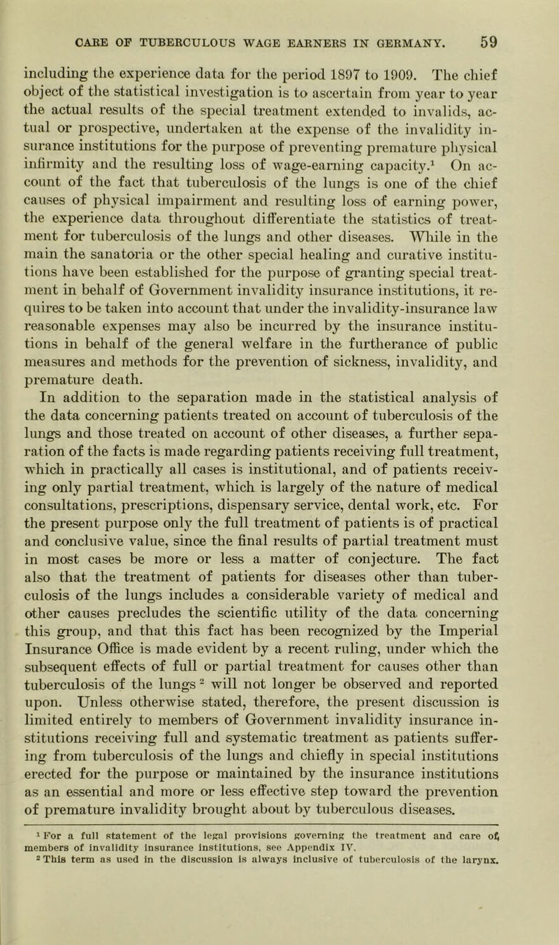 including the experience data for the period 1897 to 1909. The chief object of the statistical investigation is to ascertain from year to year the actual results of the special treatment extended to invalids, ac- tual or prospective, undertaken at the expense of the invalidity in- surance institutions for the purpose of preventing premature physical infirmity and the resulting loss of wage-earning capacity.1 On ac- count of the fact that tuberculosis of the lungs is one of the chief causes of physical impairment and resulting loss of earning power, the experience data throughout differentiate the statistics of treat- ment for tuberculosis of the lungs and other diseases. Wliile in the main the sanatoria or the other special healing and curative institu- tions have been established for the purpose of granting special treat- ment in behalf of Government invalidity insurance institutions, it re- quires to be taken into account that under the invalidity-insurance law reasonable expenses may also be incurred by the insurance institu- tions in behalf of the general welfare in the furtherance of public measures and methods for the prevention of sickness, invalidity, and premature death. In addition to the separation made in the statistical analysis of the data concerning patients treated on account of tuberculosis of the lungs and those treated on account of other diseases, a further sepa- ration of the facts is made regarding patients receiving full treatment, which in practically all cases is institutional, and of patients receiv- ing only partial treatment, which is largely of the nature of medical consultations, prescriptions, dispensary service, dental work, etc. For the present purpose only the full treatment of patients is of practical and conclusive value, since the final results of partial treatment must in most cases be more or less a matter of conjecture. The fact also that the treatment of patients for diseases other than tuber- culosis of the lungs includes a considerable variety of medical and other causes precludes the scientific utility of the data concerning this group, and that this fact has been recognized by the Imperial Insurance Office is made evident by a recent ruling, under which the subsequent effects of full or partial treatment for causes other than tuberculosis of the lungs 2 will not longer be observed and reported upon. Unless otherwise stated, therefore, the present discussion is limited entirely to members of Government invalidity insurance in- stitutions receiving full and systematic treatment as patients suffer- ing from tuberculosis of the lungs and chiefly in special institutions erected for the purpose or maintained by the insurance institutions as an essential and more or less effective step toward the prevention of premature invalidity brought about by tuberculous diseases. 1 For a full statement of the legal provisions governing the treatment and care o£ members of invalidity insurance institutions, see Appendix IV. 2 This term as used in the discussion is always inclusive of tuberculosis of the larynx.