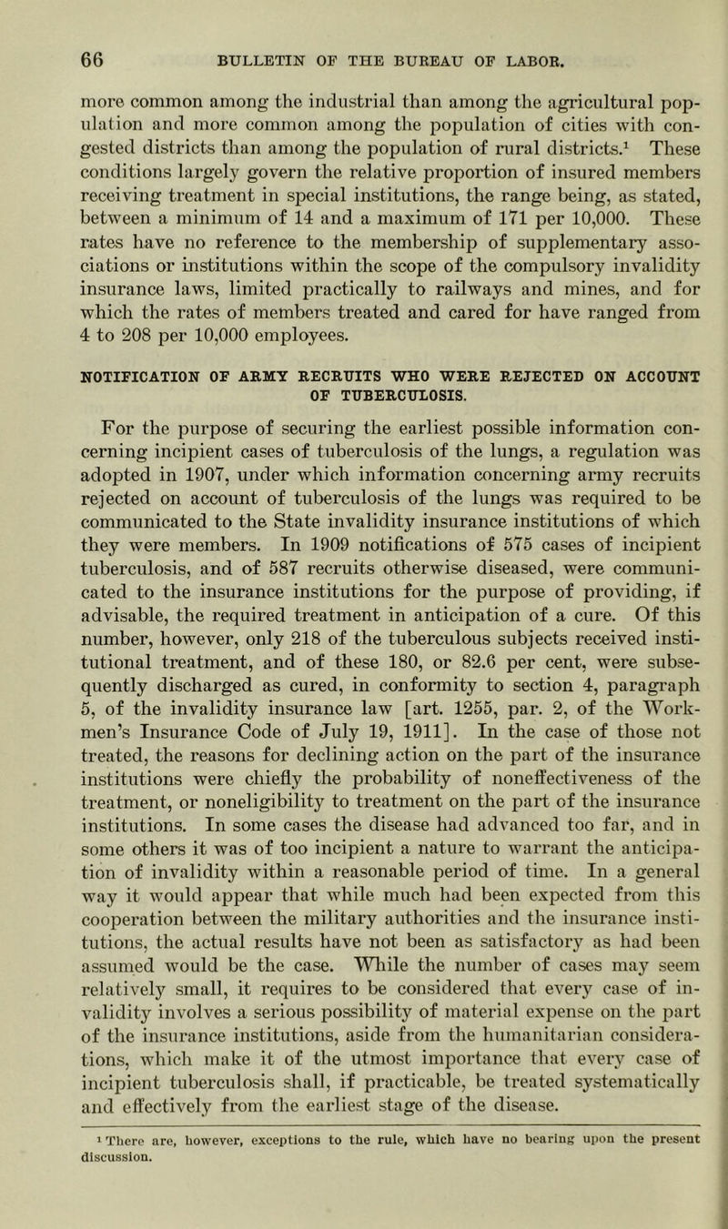 more common among the industrial than among the agricultural pop- ulation and more common among the population of cities with con- gested districts than among the population of rural districts.1 These conditions largely govern the relative proportion of insured members receiving treatment in special institutions, the range being, as stated, between a minimum of 14 and a maximum of 171 per 10,000. These rates have no reference to the membership of supplementary asso- ciations or institutions within the scope of the compulsory invalidity insurance laws, limited practically to railways and mines, and for which the rates of members treated and cared for have ranged from 4 to 208 per 10,000 employees. NOTIFICATION OF ARMY RECRUITS WHO WERE REJECTED ON ACCOUNT OF TUBERCULOSIS. For the purpose of securing the earliest possible information con- cerning incipient cases of tuberculosis of the lungs, a regulation was adopted in 1907, under which information concerning army recruits rejected on account of tuberculosis of the lungs was required to be communicated to the State invalidity insurance institutions of which they were members. In 1909 notifications of 575 cases of incipient tuberculosis, and of 587 recruits otherwise diseased, were communi- cated to the insurance institutions for the purpose of providing, if advisable, the required treatment in anticipation of a cure. Of this number, however, only 218 of the tuberculous subjects received insti- tutional treatment, and of these 180, or 82.6 per cent, were subse- quently discharged as cured, in conformity to section 4, paragraph 5, of the invalidity insurance law [art. 1255, par. 2, of the Work- men’s Insurance Code of July 19, 1911]. In the case of those not treated, the reasons for declining action on the part of the insurance institutions were chiefly the probability of noneffectiveness of the treatment, or noneligibility to treatment on the part of the insurance institutions. In some cases the disease had advanced too far, and in some others it was of too incipient a nature to warrant the anticipa- tion of invalidity within a reasonable period of time. In a general way it would appear that while much had been expected from this cooperation between the military authorities and the insurance insti- tutions, the actual results have not been as satisfactory as had been assumed would be the case. While the number of cases may seem relatively small, it requires to be considered that every case of in- validity involves a serious possibility of material expense on the part of the insurance institutions, aside from the humanitarian considera- tions, which make it of the utmost importance that every case of incipient tuberculosis shall, if practicable, be treated systematically and effectively from the earliest stage of the disease. 1 There are, however, exceptions to the rule, which have no bearing upon the present discussion.