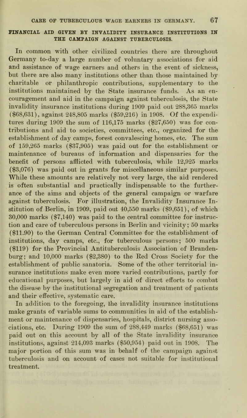 FINANCIAL AID GIVEN BY INVALIDITY INSURANCE INSTITUTIONS IN THE CAMPAIGN AGAINST TUBERCULOSIS. In common with other civilized countries there are throughout Germany to-day a large number of voluntary associations for aid and assistance of wage earners and others in the event of sickness, but there are also many institutions other than those maintained by charitable or philanthropic contributions, supplementary to the institutions maintained by the State insurance funds. As an en- couragement and aid in the campaign against tuberculosis, the State invalidity insurance institutions during 1909 paid out 288,365 marks ($68,631), against 248,805 marks ($59,216) in 1908. Of the expendi- tures during 1909 the sum of 116,175 marks ($27,650) was for con- tributions and aid to societies, committees, etc., organized for the establishment of day camps, forest convalescing homes, etc. The sum of 159,265 marks ($37,905) was paid out for the establishment or maintenance of bureaus of information and dispensaries for the benefit of persons afflicted with tuberculosis, while 12,925 marks ($3,076) was paid out in grants for miscellaneous similar purposes. While these amounts are relatively not very large, the aid rendered is often substantial and practically indispensable to the further- ance of the aims and objects of the general campaign or warfare against tuberculosis. For illustration, the Invalidity Insurance In- stitution of Berlin, in 1909, paid out 40,550 marks ($9,651), of which 30,000 marks ($7,140) was paid to the central committee for instruc- tion and care of tuberculous persons in Berlin and vicinity; 50 marks ($11.90) to the German Central Committee for the establishment of institutions, day camps, etc., for tuberculous persons; 500 marks ($119) for the Provincial Antituberculosis Association of Branden- burg; and 10,000 marks ($2,380) to the Red Cross Society for the establishment of public sanatoria. Some of the other territorial in- surance institutions make even more varied contributions, partly for educational purposes, but largely in aid of direct efforts to combat the disease by the institutional segregation and treatment of patients and their effective, systematic care. In addition to the foregoing, the invalidity insurance institutions make grants of variable sums to communities in aid of the establish- ment or maintenance of dispensaries, hospitals, district nursing asso- ciations, etc. During 1909 the sum of 288,449 marks ($68,651) was paid out on this account by all of the State invalidity insurance institutions, against 214,093 marks ($50,954) paid out in 1908. The major portion of this sum was in behalf of the campaign against tuberculosis and on account of cases not suitable for institutional treatment.