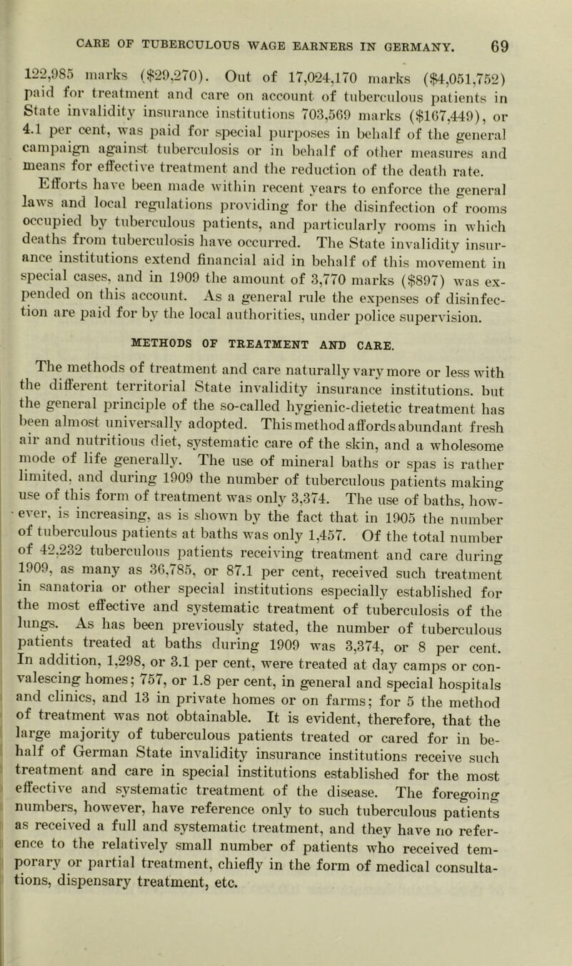 122,985 marks ($29,270). Out of 17,024,170 marks ($4,051,752) paid for treatment and care on account of tuberculous patients in State invalidity insurance institutions 703,569 marks ($167,449), or 4.1 per cent, was paid for special purposes in behalf of the general campaign against tuberculosis or in behalf of other measures and means for effective treatment and the reduction of the death rate. Elfoits have been made within recent years to enforce the general laws and local regulations providing for the disinfection of rooms occupied by tuberculous patients, and particularly rooms in which deaths from tuberculosis have occurred. The State invalidity insur- ance institutions extend financial aid in behalf of this movement in special cases, and in 1909 the amount of 3,770 marks ($897) was ex- pended on this account. As a general rule the expenses of disinfec- tion are paid for by the local authorities, under police supervision. METHODS OF TREATMENT AND CARE. The methods of treatment and care naturally vary more or less with the different territorial State invalidity insurance institutions, but the general principle of the so-called hygienic-dietetic treatment has been almost universally adopted. This method affords abundant fresh air and nutritious diet, systematic care of the skin, and a wholesome mode of life generally. The use of mineral baths or spas is rather limited, and during 1909 the number of tuberculous patients making use of this form of treatment was only 3,374. The use of baths, how- ever, is increasing, as is shown by the fact that in 1905 the number of tuberculous patients at baths was only 1,457. Of the total number of 42,232 tuberculous patients receiving treatment and care during 1909, as many as 36,785, or 87.1 per cent, received such treatment in sanatoria or other special institutions especially established for the most effective and systematic treatment of tuberculosis of the lungs. As has been previously stated, the number of tuberculous patients treated at baths during 1909 was 3,374, or 8 per cent. In addition, 1,298, or 3.1 per cent, were treated at day camps or con- valescing homes; <5i, or 1.8 per cent, in general and special hospitals and clinics, and 13 in private homes or on farms; for 5 the method of treatment was not obtainable. It is evident, therefore, that the large majority of tuberculous patients treated or cared for in be- half of German State invalidity insurance institutions receive such treatment and care in special institutions established for the most effective and systematic treatment of the disease. The foregoing numbers, however, have reference only to such tuberculous patients as received a full and systematic treatment, and they have no refer- ence to the relatively small number of patients who received tem- porary or partial treatment, chiefly in the form of medical consulta- tions, dispensary treatment, etc.