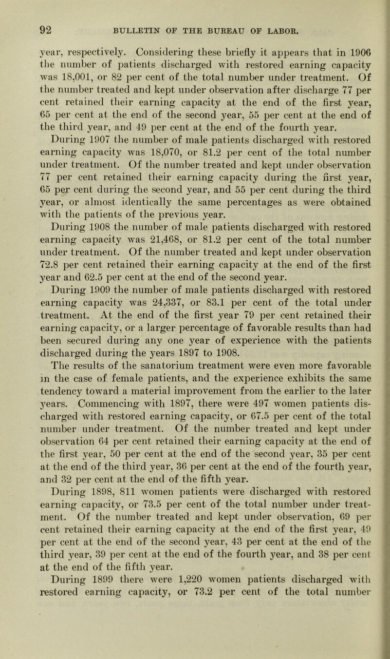 year, respectively. Considering these briefly it appears that in 1906 the number of patients discharged with restored earning capacity was 18,001, or 82 per cent of the total number under treatment. Of the number treated and kept under observation after discharge 77 per cent retained their earning capacity at the end of the first year, 65 per cent at the end of the second year, 55 per cent at the end of the third year, and 49 per cent at the end of the fourth year. During 1907 the number of male patients discharged with restored earning capacity was 18,070, or 81.2 per cent of the total number under treatment. Of the number treated and kept under observation 77 per cent retained their earning capacity during the first year, 65 per cent during the second year, and 55 per cent during the third year, or almost identically the same percentages as were obtained with the patients of the previous year. During 1908 the number of male patients discharged with restored earning capacity was 21,468, or 81.2 per cent of the total number under treatment. Of the number treated and kept under observation 72.8 per cent retained their earning capacity at the end of the first year and 62.5 per cent at the end of the second year. During 1909 the number of male patients discharged with restored earning capacity was 24,337, or 83.1 per cent of the total under treatment. At the end of the first year 79 per cent retained their earning capacity, or a larger percentage of favorable results than had been secured during any one year of experience with the patients discharged during the years 1897 to 1908. The results of the sanatorium treatment were even more favorable in the case of female patients, and the experience exhibits the same tendency toward a material improvement from the earlier to the later jrears. Commencing with 1897, there were 497 women patients dis- charged with restored earning capacity, or 67.5 per cent of the total number under treatment. Of the number treated and kept under observation 64 per cent retained their earning capacity at the end of the first year, 50 per cent at the end of the second year, 35 per cent at the end of the third year, 36 per cent at the end of the fourth year, and 32 per cent at the end of the fifth year. During 1898, 811 women patients were discharged with restored earning capacity, or 73.5 per cent of the total number under treat- ment. Of the number treated and kept under observation, 69 per cent retained their earning capacity at the end of the first year, 49 per cent at the end of the second year, 43 per cent at the end of the third year, 39 per cent at the end of the fourth year, and 38 per cent at the end of the fifth year. During 1899 there were 1,220 women patients discharged with restored earning capacity, or 73.2 per cent of the total number