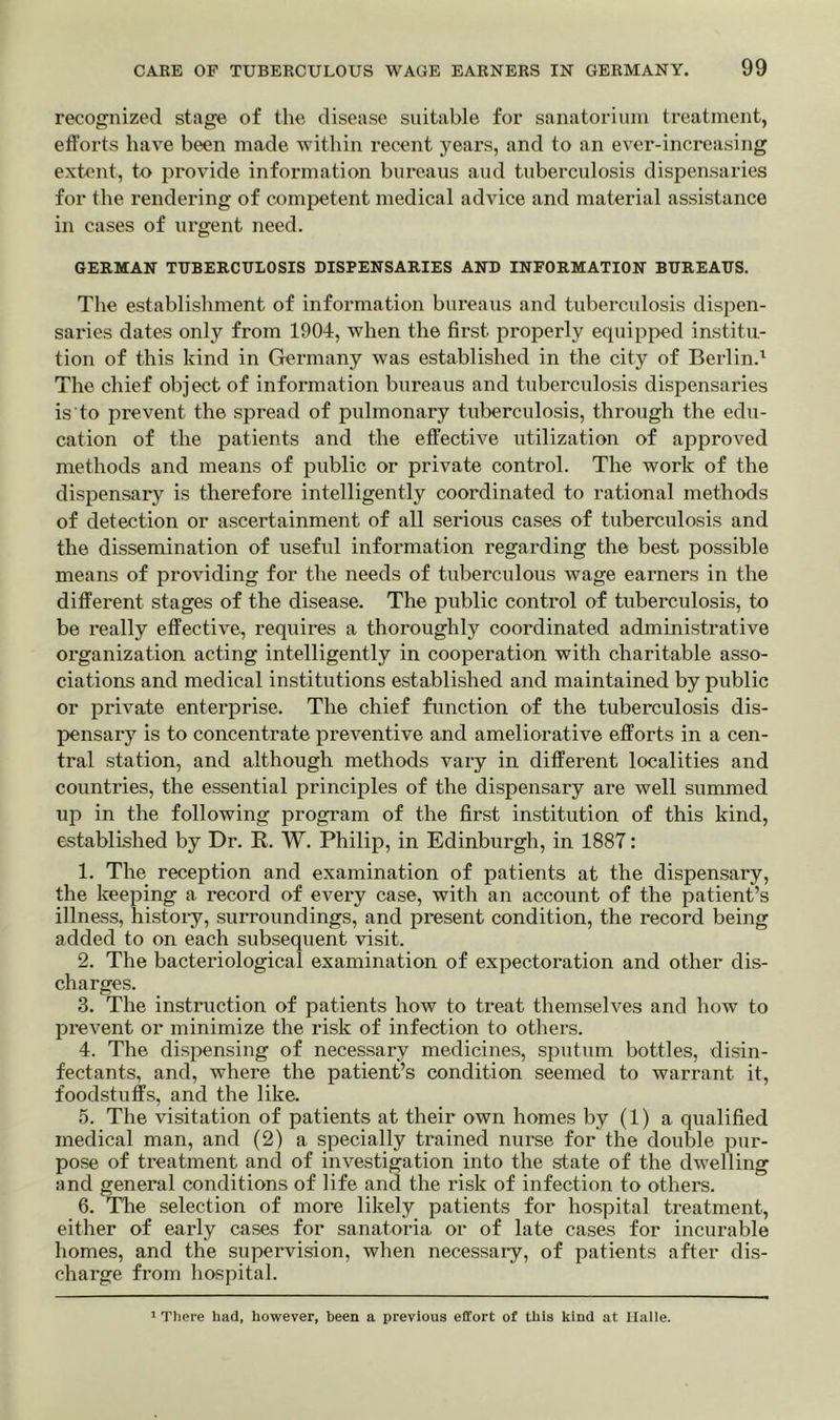 recognized stage of the disease suitable for sanatorium treatment, efforts have been made within recent years, and to an ever-increasing extent, to provide information bureaus aud tuberculosis dispensaries for the rendering of competent medical advice and material assistance in cases of urgent need. GERMAN TUBERCULOSIS DISPENSARIES AND INFORMATION BUREAUS. The establishment of information bureaus and tuberculosis dispen- saries dates only from 1904, when the first properly equipped institu- tion of this kind in Germany was established in the city of Berlin.1 The chief object of information bureaus and tuberculosis dispensaries is to prevent the spread of pulmonary tuberculosis, through the edu- cation of the patients and the effective utilization of approved methods and means of public or private control. The work of the dispensary is therefore intelligently coordinated to rational methods of detection or ascertainment of all serious cases of tuberculosis and the dissemination of useful information regarding the best possible means of providing for the needs of tuberculous wage earners in the different stages of the disease. The public control of tuberculosis, to be really effective, requires a thoroughly coordinated administrative organization acting intelligently in cooperation with charitable asso- ciations and medical institutions established and maintained by public or private enterprise. The chief function of the tuberculosis dis- pensary is to concentrate preventive and ameliorative efforts in a cen- tral station, and although methods vary in different localities and countries, the essential principles of the dispensary are well summed up in the following program of the first institution of this kind, established by Dr. R. W. Philip, in Edinburgh, in 1887: 1. The reception and examination of patients at the dispensary, the keeping a record of every case, with an account of the patient’s illness, history, surroundings, and present condition, the record being added to on each subsequent visit. 2. The bacteriological examination of expectoration and other dis- charges. 3. The instruction of patients how to treat themselves and how to prevent or minimize the risk of infection to others. 4. The dispensing of necessary medicines, sputum bottles, disin- fectants, and, where the patient’s condition seemed to warrant it, foodstuffs, and the like. 5. The visitation of patients at their own homes by (1) a qualified medical man, and (2) a specially trained nurse for the double pur- pose of treatment and of investigation into the state of the dwelling and general conditions of life and the risk of infection to others. 6. The selection of more likely patients for hospital treatment, either of early cases for sanatoria or of late cases for incurable homes, and the supervision, when necessary, of patients after dis- charge from hospital. 1 There had, however, been a previous effort of this kind at Halle.
