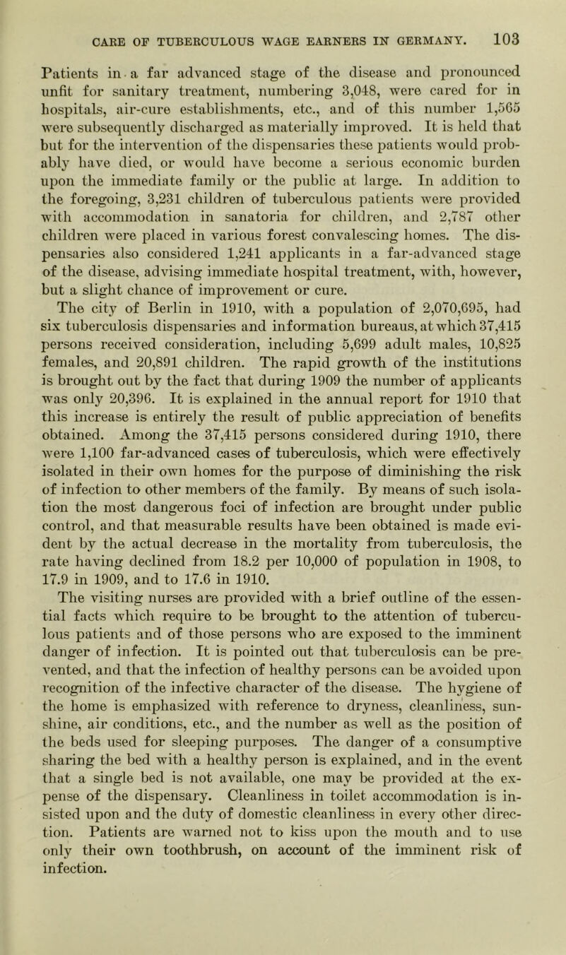 Patients in a far advanced stage of the disease and pronounced unfit for sanitary treatment, numbering 3,048, were cared for in hospitals, air-cure establishments, etc., and of this number 1,5G5 were subsequently discharged as materially improved. It is held that but for the intervention of the dispensaries these patients would prob- ably have died, or would have become a serious economic burden upon the immediate family or the public at large. In addition to the foregoing, 3,231 children of tuberculous patients were provided with accommodation in sanatoria for children, and 2,787 other children were placed in various forest convalescing homes. The dis- pensaries also considered 1,241 applicants in a far-advanced stage of the disease, advising immediate hospital treatment, with, however, but a slight chance of improvement or cure. The city of Berlin in 1910, with a population of 2,070,095, had six tuberculosis dispensaries and information bureaus, at which 37,415 persons received consideration, including 5,699 adult males, 10,825 females, and 20,891 children. The rapid growth of the institutions is brought out by the fact that during 1909 the number of applicants was only 20,396. It is explained in the annual report for 1910 that this increase is entirely the result of public appreciation of benefits obtained. Among the 37,415 persons considered during 1910, there were 1,100 far-advanced cases of tuberculosis, which were effectively isolated in their own homes for the purpose of diminishing the risk of infection to other members of the family. By means of such isola- tion the most dangerous foci of infection are brought under public control, and that measurable results have been obtained is made evi- dent by the actual decrease in the mortality from tuberculosis, the rate having declined from 18.2 per 10,000 of population in 1908, to 17.9 in 1909, and to 17.6 in 1910. The visiting nurses are provided with a brief outline of the essen- tial facts which require to be brought to the attention of tubercu- lous patients and of those persons who are exposed to the imminent danger of infection. It is pointed out that tuberculosis can be pre- vented, and that the infection of healthy persons can be avoided upon recognition of the infective character of the disease. The hygiene of the home is emphasized with reference to dryness, cleanliness, sun- shine, air conditions, etc., and the number as well as the position of the beds used for sleeping purposes. The danger of a consumptive sharing the bed with a healthy person is explained, and in the event that a single bed is not available, one may be provided at the ex- pense of the dispensary. Cleanliness in toilet accommodation is in- sisted upon and the duty of domestic cleanliness in every other direc- tion. Patients are warned not to kiss upon the mouth and to use only their own toothbrush, on account of the imminent risk of infection.