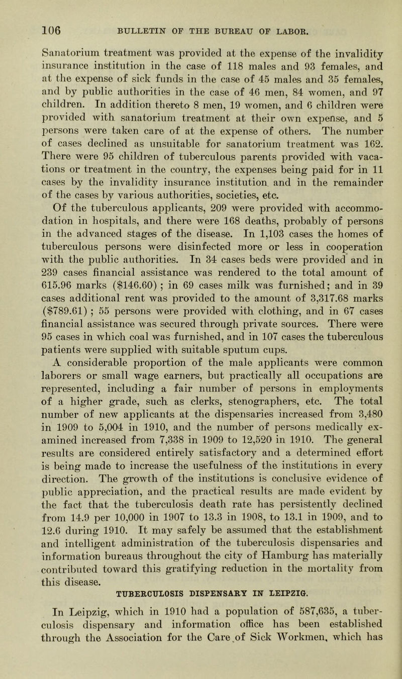 Sanatorium treatment was provided at the expense of the invalidity- insurance institution in the case of 118 males and 93 females, and at the expense of sick funds in the case of 45 males and 35 females, and by public authorities in the case of 40 men, 84 women, and 97 children. In addition thereto 8 men, 19 women, and 6 children were provided with sanatorium treatment at their own expense, and 5 persons were taken care of at the expense of others. The number of cases declined as unsuitable for sanatorium treatment was 162. There were 95 children of tuberculous parents provided with vaca- tions or treatment in the country, the expenses being paid for in 11 cases by the invalidity insurance institution and in the remainder of the cases by various authorities, societies, etc. Of the tuberculous applicants, 209 were provided with accommo- dation in hospitals, and there were 168 deaths, probably of persons in the advanced stages of the disease. In 1,103 cases the homes of tuberculous persons were disinfected more or less in cooperation with the public authorities. In 34 cases beds were provided and in 239 cases financial assistance was rendered to the total amount of 615.96 marks ($146.60) ; in 69 cases milk was furnished; and in 39 cases additional rent was provided to the amount of 3,317.68 marks ($789.61) ; 55 persons were provided with clothing, and in 67 cases financial assistance was secured through private sources. There were 95 cases in which coal was furnished, and in 107 cases the tuberculous patients were supplied with suitable sputum cups. A considerable proportion of the male applicants were common laborers or small wage earners, but practically all occupations are represented, including a fair number of persons in employments of a higher grade, such as clerks, stenographers, etc. The total number of new applicants at the dispensaries increased from 3,480 in 1909 to 5,004 in 1910, and the number of persons medically ex- amined increased from 7,338 in 1909 to 12,520 in 1910. The general results are considered entirely satisfactory and a determined effort is being made to increase the usefulness of the institutions in every direction. The growth of the institutions is conclusive evidence of public appreciation, and the practical results are made evident by the fact that the tuberculosis death rate has persistently declined from 14.9 per 10,000 in 1907 to 13.3 in 1908, to 13.1 in 1909, and to 12.6 during 1910. It may safely be assumed that the establishment and intelligent administration of the tuberculosis dispensaries and information bureaus throughout the city of Hamburg has materially contributed toward this gratifying reduction in the mortality from this disease. TUBERCULOSIS DISPENSARY IN LEIPZIG. In Leipzig, which in 1910 had a population of 587,635, a tuber- culosis dispensary and information office has been established through the Association for the Care of Sick Workmen, which has