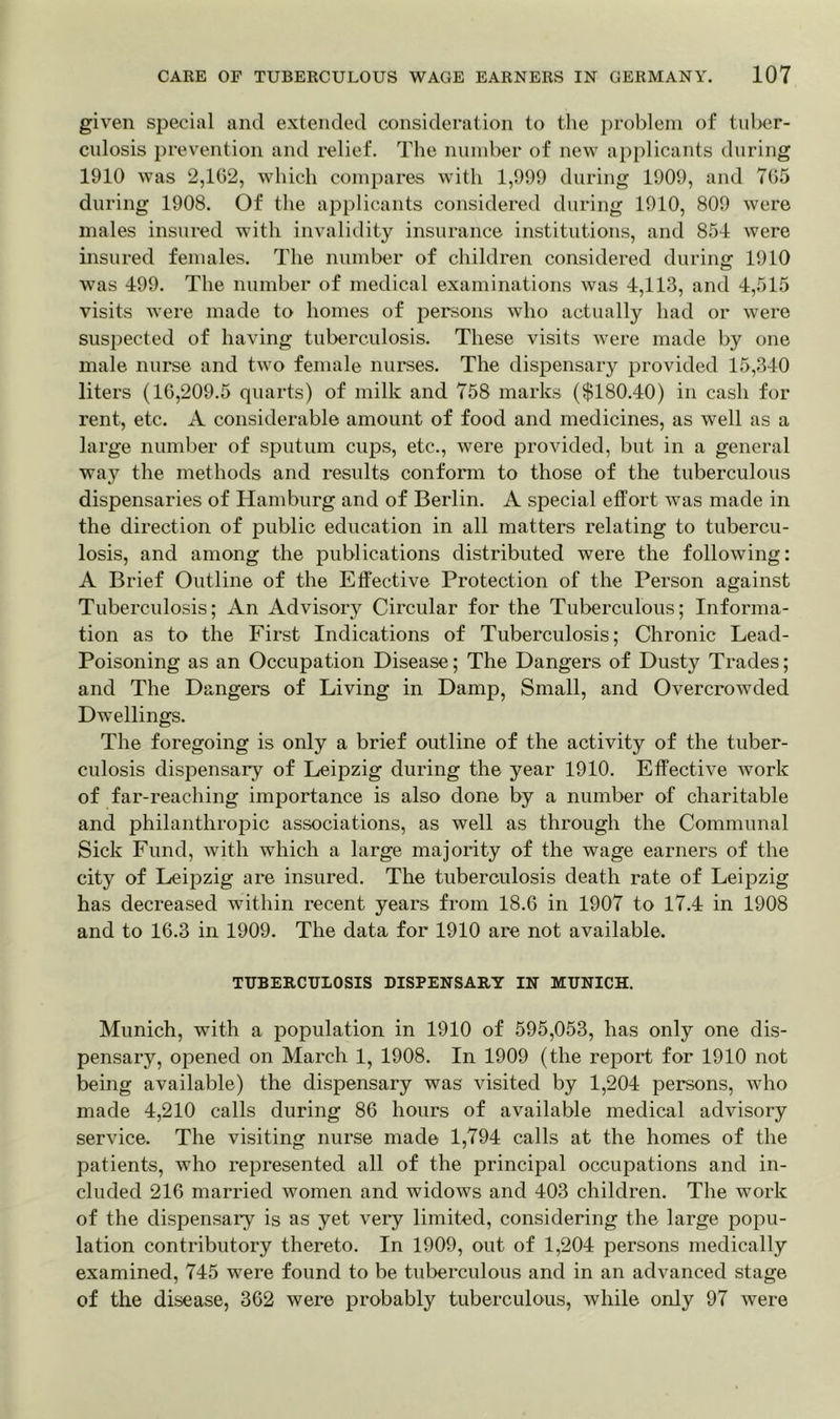 given special and extended consideration to the problem of tuber- culosis prevention and relief. The number of new applicants during 1910 was 2,102, which compares with 1,999 during 1909, and 705 during 1908. Of the applicants considered during 1910, 809 were males insured with invalidity insurance institutions, and 854 were insured females. The number of children considered during 1910 was 499. The number of medical examinations was 4,113, and 4,515 visits were made to homes of persons who actually had or were suspected of having tuberculosis. These visits were made by one male nurse and two female nurses. The dispensary provided 15,340 liters (16,209.5 quarts) of milk and 758 marks ($180.40) in cash for rent, etc. A considerable amount of food and medicines, as well as a large number of sputum cups, etc., were provided, but in a general way the methods and results conform to those of the tuberculous dispensaries of Hamburg and of Berlin. A special effort was made in the direction of public education in all matters relating to tubercu- losis, and among the publications distributed were the following: A Brief Outline of the Effective Protection of the Person against Tuberculosis; An Advisory Circular for the Tuberculous; Informa- tion as to the First Indications of Tuberculosis; Chronic Lead- Poisoning as an Occupation Disease; The Dangers of Dusty Trades; and The Dangers of Living in Damp, Small, and Overcrowded Dwellings. The foregoing is only a brief outline of the activity of the tuber- culosis dispensary of Leipzig during the year 1910. Effective work of far-reaching importance is also done by a number of charitable and philanthropic associations, as well as through the Communal Sick Fund, with which a large majority of the wage earners of the city of Leipzig are insured. The tuberculosis death rate of Leipzig has decreased within recent years from 18.6 in 1907 to 17.4 in 1908 and to 16.3 in 1909. The data for 1910 are not available. TUBERCULOSIS DISPENSARY IN MUNICH. Munich, with a population in 1910 of 595,053, has only one dis- pensary, opened on March 1, 1908. In 1909 (the report for 1910 not being available) the dispensary was visited by 1,204 persons, who made 4,210 calls during 86 hours of available medical advisory service. The visiting nurse made 1,794 calls at the homes of the patients, who represented all of the principal occupations and in- cluded 216 married women and widows and 403 children. The work of the dispensary is as yet very limited, considering the large popu- lation contributory thereto. In 1909, out of 1,204 persons medically examined, 745 were found to be tuberculous and in an advanced stage of the disease, 362 were probably tuberculous, while only 97 Avere