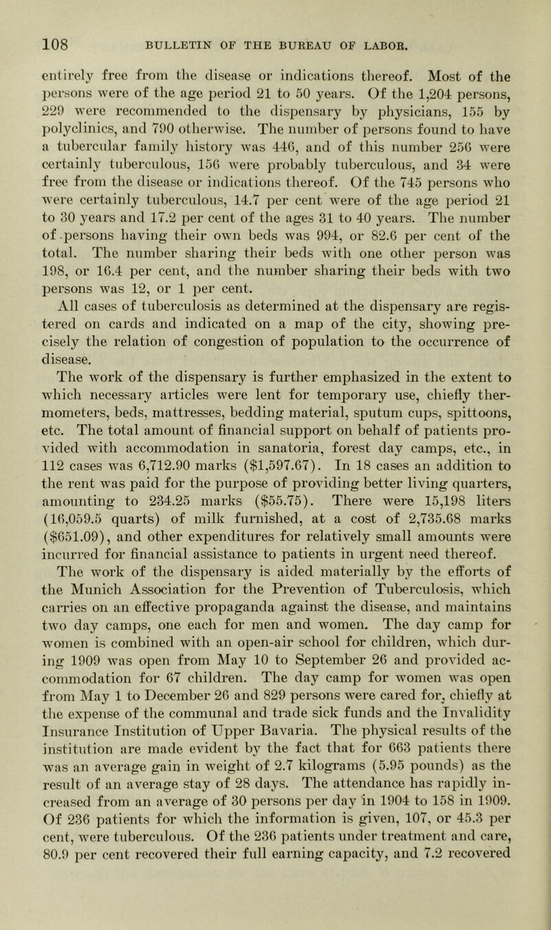 entirely free from the disease or indications thereof. Most of the persons were of the age period 21 to 50 years. Of the 1,204 persons, 229 were recommended to the dispensary by physicians, 155 by polyclinics, and 790 otherwise. The number of persons found to have a tubercular family history was 446, and of this number 256 were certainly tuberculous, 156 were probably tuberculous, and 34 were free from the disease or indications thereof. Of the 745 persons who were certainly tuberculous, 14.7 per cent were of the age period 21 to 30 years and 17.2 per cent of the ages 31 to 40 years. The number of persons having their own beds was 994, or 82.6 per cent of the total. The number sharing their beds with one other person was 198, or 16.4 per cent, and the number sharing their beds with two persons was 12, or 1 per cent. All cases of tuberculosis as determined at the dispensary are regis- tered on cards and indicated on a map of the city, showing pre- cisely the relation of congestion of population to the occurrence of disease. The work of the dispensary is further emphasized in the extent to which necessary articles were lent for temporary use, chiefly ther- mometers, beds, mattresses, bedding material, sputum cups, spittoons, etc. The total amount of financial support on behalf of patients pro- vided with accommodation in sanatoria, forest day camps, etc., in 112 cases was 6,712.90 marks ($1,597.67). In 18 cases an addition to the rent was paid for the purpose of providing better living quarters, amounting to 234.25 marks ($55.75). There were 15,198 liters (16,059.5 quarts) of milk furnished, at a cost of 2,735.68 marks ($651.09), and other expenditures for relatively small amounts were incurred for financial assistance to patients in urgent need thereof. The work of the dispensary is aided materially by the efforts of the Munich Association for the Prevention of Tuberculosis, which carries on an effective propaganda against the disease, and maintains two day camps, one each for men and women. The day camp for women is combined with an open-air school for children, which dur- ing 1909 was open from May 10 to September 26 and provided ac- commodation for 67 children. The day camp for women was open from May 1 to December 26 and 829 persons were cared for, chiefly at the expense of the communal and trade sick funds and the Invalidity Insurance Institution of Upper Bavaria. The physical results of the institution are made evident by the fact that for 663 patients there was an average gain in weight of 2.7 kilograms (5.95 pounds) as the result of an average stay of 28 days. The attendance has rapidly in- creased from an average of 30 persons jier day in 1904 to 158 in 1909. Of 236 patients for which the information is given, 107, or 45.3 per cent, were tuberculous. Of the 236 patients under treatment and care, 80.9 per cent recovered their full earning capacity, and 7.2 recovered