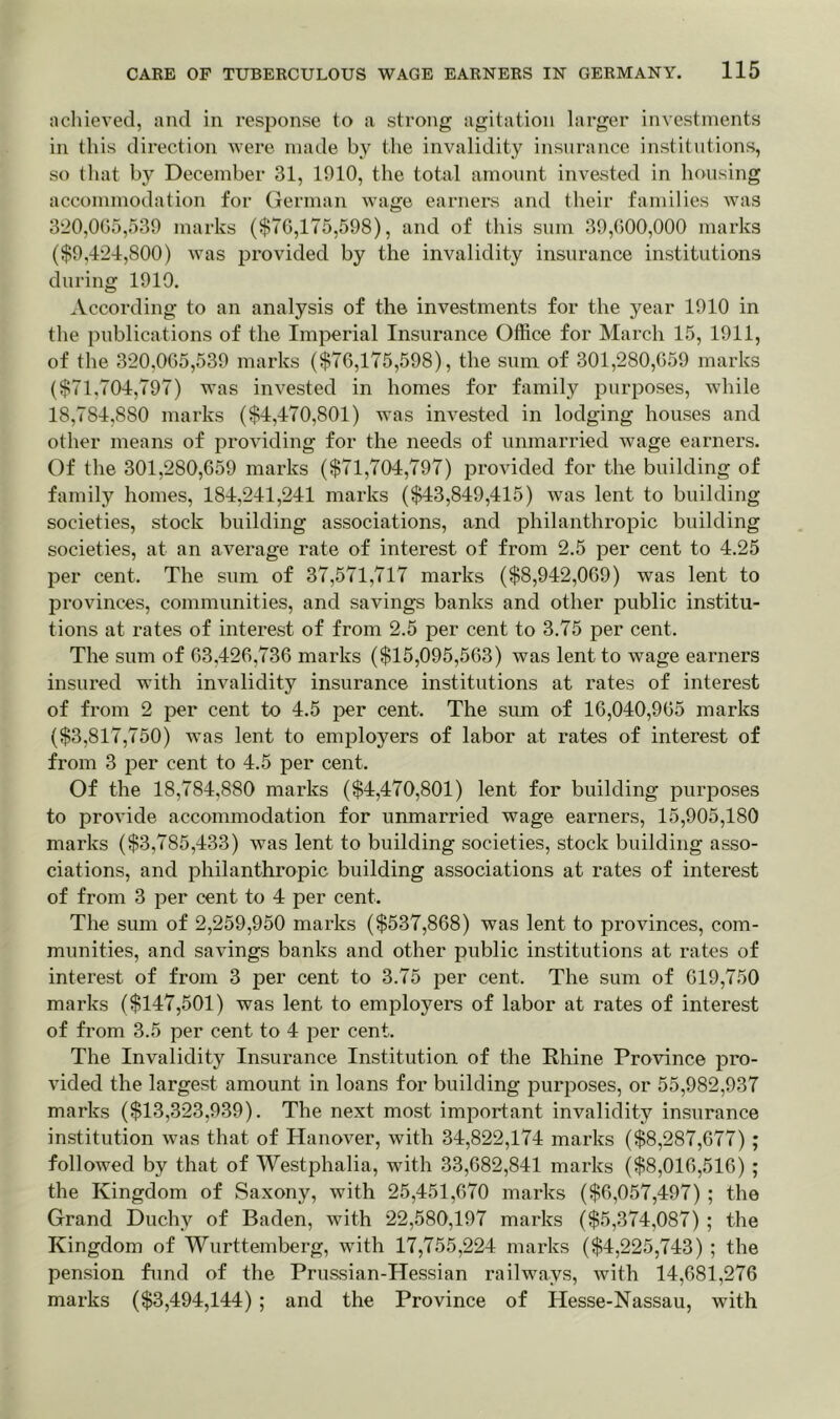 achieved, and in response to a strong agitation larger investments in this direction were made by the invalidity insurance institutions, so that by December 31, 1010, the total amount invested in housing accommodation for German wage earners and their families was 320,065,539 marks ($76,175,598), and of this sum 39,600,000 marks ($9,424,800) was provided by the invalidity insurance institutions during 1910. According to an analysis of the investments for the year 1910 in the publications of the Imperial Insurance Office for March 15, 1911, of the 320,065,539 marks ($76,175,598), the sum of 301,280,659 marks ($71,704,797) was invested in homes for family purposes, while 18,784,880 marks ($4,470,801) was invested in lodging houses and other means of providing for the needs of unmarried wage earners. Of the 301,280,659 marks ($71,704,797) provided for the building of family homes, 184,241,241 marks ($43,849,415) was lent to building societies, stock building associations, and philanthropic building societies, at an average rate of interest of from 2.5 per cent to 4.25 per cent. The sum of 37,571,717 marks ($8,942,069) was lent to provinces, communities, and savings banks and other public institu- tions at rates of interest of from 2.5 per cent to 3.75 per cent. The sum of 63.426,736 marks ($15,095,563) was lent to wage earners insured with invalidity insurance institutions at rates of interest of from 2 per cent to 4.5 per cent. The sum of 16,040,965 marks ($3,817,750) Avas lent to employers of labor at rates of interest of from 3 per cent to 4.5 per cent. Of the 18,784,880 marks ($4,470,801) lent for building purposes to provide accommodation for unmarried wage earners, 15,905,180 marks ($3,785,433) was lent to building societies, stock building asso- ciations, and philanthropic building associations at rates of interest of from 3 per cent to 4 per cent. The sum of 2,259,950 marks ($537,868) was lent to provinces, com- munities, and savings banks and other public institutions at rates of interest of from 3 per cent to 3.75 per cent. The sum of 619,750 marks ($147,501) was lent to employers of labor at rates of interest of from 3.5 per cent to 4 per cent. The Invalidity Insurance Institution of the Rhine Province pro- vided the largest amount in loans for building purposes, or 55,982,937 marks ($13,323,939). The next most important invalidity insurance institution was that of Hanover, with 34,822,174 marks ($8,287,677); followed by that of Westphalia, with 33,682,841 marks ($8,016,516) ; the Kingdom of Saxony, with 25,451,670 marks ($6,057,497) ; the Grand Duchy of Baden, with 22,580,197 marks ($5,374,087) ; the Kingdom of Wurttemberg, with 17,755,224 marks ($4,225,743) ; the pension fund of the Prussian-Hessian railways, with 14,681,276 marks ($3,494,144) ; and the Province of Hesse-Nassau, with