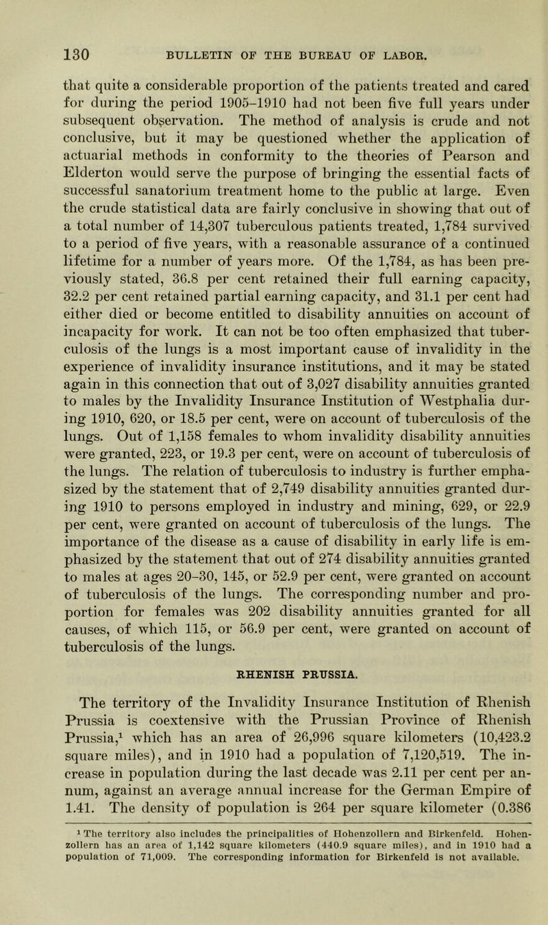 that quite a considerable proportion of the patients treated and cared for during the period 1905-1910 had not been five full years under subsequent observation. The method of analysis is crude and not conclusive, but it may be questioned whether the application of actuarial methods in conformity to the theories of Pearson and Elderton would serve the purpose of bringing the essential facts of successful sanatorium treatment home to the public at large. Even the crude statistical data are fairly conclusive in showing that out of a total number of 14,307 tuberculous patients treated, 1,784 survived to a period of five years, with a reasonable assurance of a continued lifetime for a number of years more. Of the 1,784, as has been pre- viously stated, 36.8 per cent retained their full earning capacity, 32.2 per cent retained partial earning capacity, and 31.1 per cent had either died or become entitled to disability annuities on account of incapacity for work. It can not be too often emphasized that tuber- culosis of the lungs is a most important cause of invalidity in the experience of invalidity insurance institutions, and it may be stated again in this connection that out of 3,027 disability annuities granted to males by the Invalidity Insurance Institution of Westphalia dur- ing 1910, 620, or 18.5 per cent, were on account of tuberculosis of the lungs. Out of 1,158 females to whom invalidity disability annuities were granted, 223, or 19.3 per cent, were on account of tuberculosis of the lungs. The relation of tuberculosis to industry is further empha- sized by the statement that of 2,749 disability annuities granted dur- ing 1910 to persons employed in industry and mining, 629, or 22.9 per cent, were granted on account of tuberculosis of the lungs. The importance of the disease as a cause of disability in early life is em- phasized by the statement that out of 274 disability annuities granted to males at ages 20-30, 145, or 52.9 per cent, were granted on account of tuberculosis of the lungs. The corresponding number and pro- portion for females was 202 disability annuities granted for all causes, of which 115, or 56.9 per cent, were granted on account of tuberculosis of the lungs. RHENISH PRUSSIA. The territory of the Invalidity Insurance Institution of Rhenish Prussia is coextensive with the Prussian Province of Rhenish Prussia,1 which has an area of 26,996 square kilometers (10,423.2 square miles), and in 1910 had a population of 7,120,519. The in- crease in population during the last decade was 2.11 per cent per an- num, against an average annual increase for the German Empire of 1.41. The density of population is 264 per square kilometer (0.386 1 The territory also includes the principalities of Ilohenzollern and Birkenfeld. Ilohen- zollern has an area of 1,142 square kilometers (440.9 square miles), and in 1910 had a population of 71,009. The corresponding information for Birkenfeld is not available.