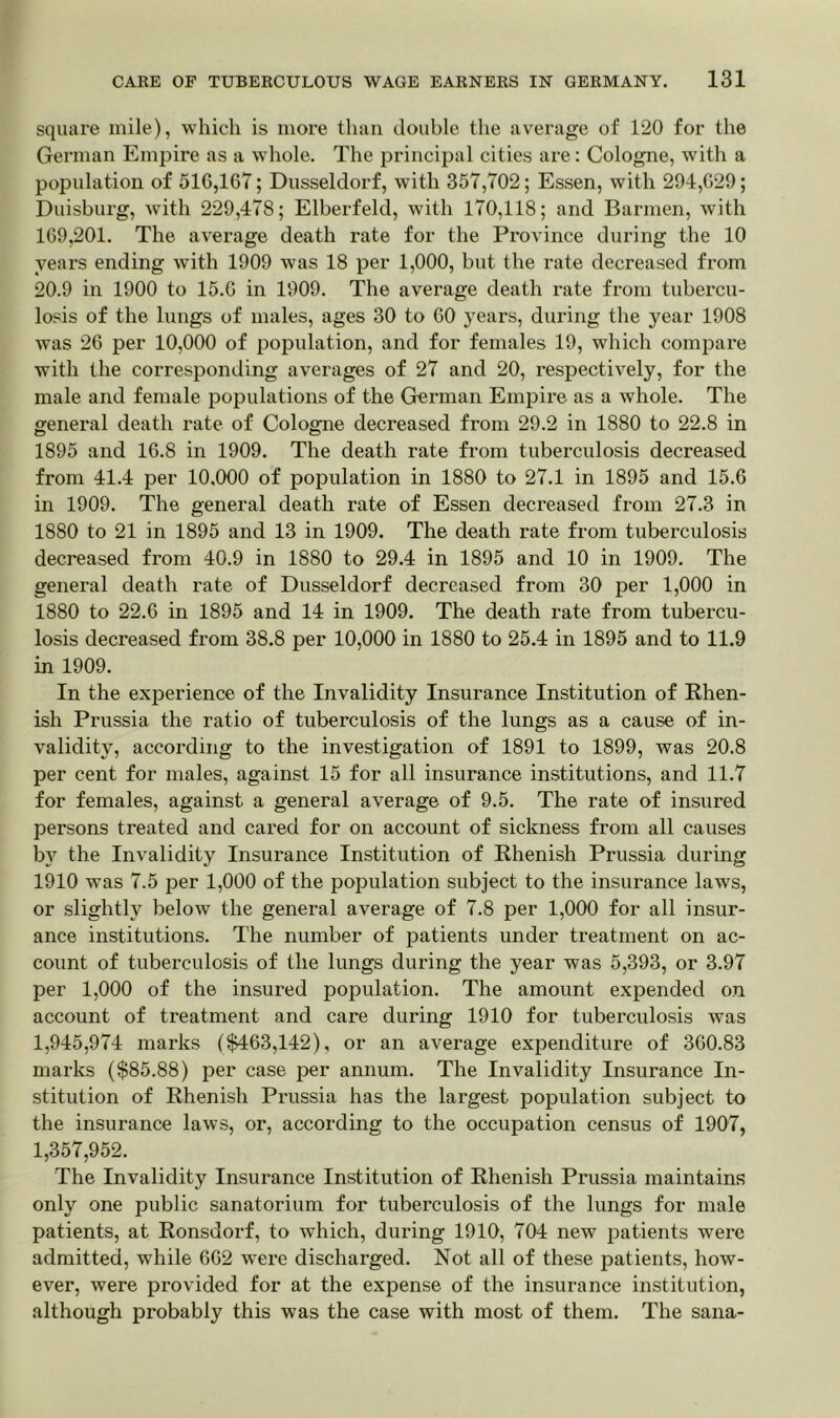 square mile), which is more than double the average of 120 for the German Empire as a whole. The principal cities are: Cologne, with a population of 510,167; Dusseldorf, with 357,702; Essen, with 294,029; Duisburg, with 229,478; Elberfeld, with 170,118; and Barmen, with 169,201. The average death rate for the Province during the 10 years ending with 1909 was 18 per 1,000, but the rate decreased from 20.9 in 1900 to 15.0 in 1909. The average death rate from tubercu- losis of the lungs of males, ages 30 to 00 years, during the year 1908 was 26 per 10,000 of population, and for females 19, which compare with the corresponding averages of 27 and 20, respectively, for the male and female populations of the German Empire as a whole. The general death rate of Cologne decreased from 29.2 in 1880 to 22.8 in 1895 and 16.8 in 1909. The death rate from tuberculosis decreased from 41.4 per 10.000 of population in 1880 to 27.1 in 1895 and 15.6 in 1909. The general death rate of Essen decreased from 27.3 in 1880 to 21 in 1895 and 13 in 1909. The death rate from tuberculosis decreased from 40.9 in 1880 to 29.4 in 1895 and 10 in 1909. The general death rate of Dusseldorf decreased from 30 per 1,000 in 1880 to 22.6 in 1895 and 14 in 1909. The death rate from tubercu- losis decreased from 38.8 per 10,000 in 1880 to 25.4 in 1895 and to 11.9 in 1909. In the experience of the Invalidity Insurance Institution of Rhen- ish Prussia the ratio of tuberculosis of the lungs as a cause of in- validity, according to the investigation of 1891 to 1899, was 20.8 per cent for males, against 15 for all insurance institutions, and 11.7 for females, against a general average of 9.5. The rate of insured persons treated and cared for on account of sickness from all causes by the Invalidity Insurance Institution of Rhenish Prussia during 1910 was 7.5 per 1,000 of the population subject to the insurance laws, or slightly below the general average of 7.8 per 1,000 for all insur- ance institutions. The number of patients under treatment on ac- count of tuberculosis of the lungs during the year was 5,393, or 3.97 per 1,000 of the insured population. The amount expended on account of treatment and care during 1910 for tuberculosis was 1,945,974 marks ($463,142), or an average expenditure of 360.83 marks ($85.88) per case per annum. The Invalidity Insurance In- stitution of Rhenish Prussia has the largest population subject to the insurance laws, or, according to the occupation census of 1907, 1,357,952. The Invalidity Insurance Institution of Rhenish Prussia maintains only one public sanatorium for tuberculosis of the lungs for male patients, at Ronsdorf, to which, during 1910, 704 new patients were admitted, while 662 were discharged. Not all of these patients, how- ever, were provided for at the expense of the insurance institution, although probably this was the case with most of them. The sana-