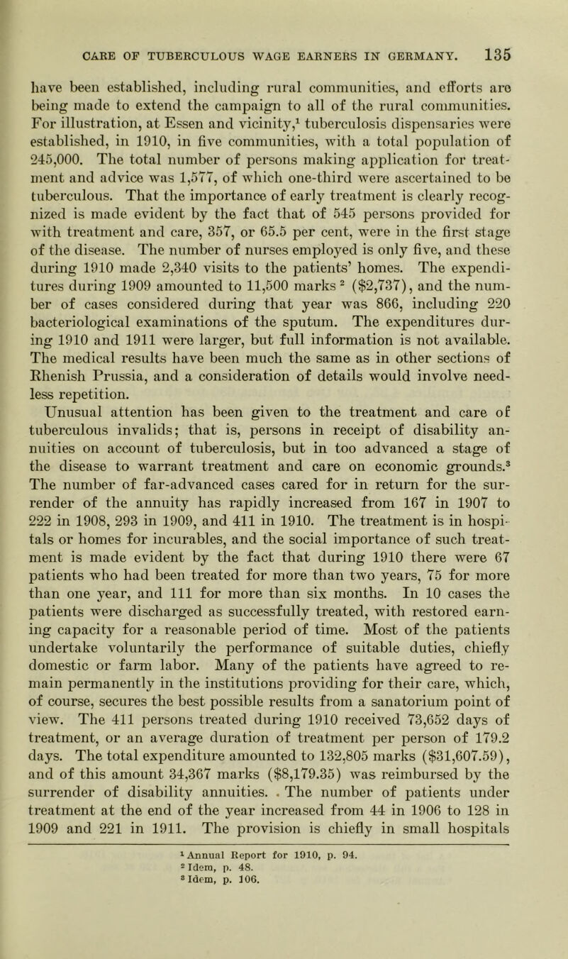 have been established, including rural communities, and efforts are being made to extend the campaign to all of the rural communities. For illustration, at Essen and vicinity,1 tuberculosis dispensaries were established, in 1910, in five communities, with a total population of 245,000. The total number of persons making application for treat- ment and advice was 1,577, of which one-third were ascertained to be tuberculous. That the importance of early treatment is clearly recog- nized is made evident by the fact that of 545 persons provided for with treatment and care, 357, or 65.5 per cent, were in the first stage of the disease. The number of nurses employed is only five, and these during 1910 made 2,340 visits to the patients’ homes. The expendi- tures during 1909 amounted to 11,500 marks 2 ($2,737), and the num- ber of cases considered during that year was 866, including 220 bacteriological examinations of the sputum. The expenditures dur- ing 1910 and 1911 were larger, but full information is not available. The medical results have been much the same as in other sections of Khenish Prussia, and a consideration of details would involve need- less repetition. Unusual attention has been given to the treatment and care of tuberculous invalids; that is, persons in receipt of disability an- nuities on account of tuberculosis, but in too advanced a stage of the disease to warrant treatment and care on economic grounds.3 The number of far-advanced cases cared for in return for the sur- render of the annuity has rapidly increased from 167 in 1907 to 222 in 1908, 293 in 1909, and 411 in 1910. The treatment is in hospi- tals or homes for incurables, and the social importance of such treat- ment is made evident by the fact that during 1910 there were 67 patients who had been treated for more than two years, 75 for more than one year, and 111 for more than six months. In 10 cases the patients were discharged as successfully treated, with restored earn- ing capacity for a reasonable period of time. Most of the patients undertake voluntarily the performance of suitable duties, chiefly domestic or farm labor. Many of the patients have agreed to re- main permanently in the institutions providing for their care, which, of course, secures the best possible results from a sanatorium point of view. The 411 persons treated during 1910 received 73,652 days of treatment, or an average duration of treatment per person of 179.2 days. The total expenditure amounted to 132,805 marks ($31,607.59), and of this amount 34,367 marks ($8,179.35) was reimbursed by the surrender of disability annuities. . The number of patients under treatment at the end of the year increased from 44 in 1906 to 128 in 1909 and 221 in 1911. The provision is chiefly in small hospitals 1 Annual Report for 1910, p. 94. 2 Idem, p. 48. 3 Idem, p. 106.