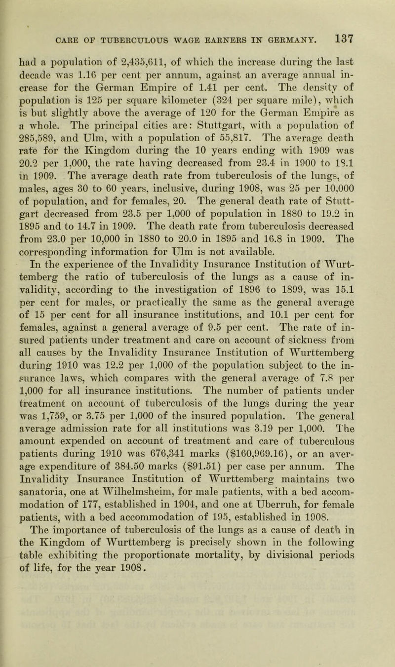 had a population of 2,435,011, of which the increase during the last decade was 1.16 per cent per annum, against an average annual in- crease for the German Empire of 1.41 per cent. The density of population is 125 per square kilometer (324 per square mile), which is but slightly above the average of 120 for the German Empire as a whole. The principal cities are: Stuttgart, with a population of 285,589, and Ulm, with a population of 55,817. The average death rate for the Kingdom during the 10 years ending with 1909 was 20.2 per 1,000, the rate having decreased from 23.4 in 1900 to 18.1 in 1909. The average death rate from tuberculosis of the lungs, of males, ages 30 to 60 }rears, inclusive, during 1908, was 25 per 10,000 of population, and for females, 20. The general death rate of Stutt- gart decreased from 23.5 per 1,000 of population in 1880 to 19.2 in 1895 and to 14.7 in 1909. The death rate from tuberculosis decreased from 23.0 per 10,000 in 1880 to 20.0 in 1895 and 16.8 in 1909. The corresponding information for Ulm is not available. In the experience of the Invalidity Insurance Institution of Wurt- temberg the ratio of tuberculosis of the lungs as a cause of in- validity, according to the investigation of 1896 to 1899, was 15.1 per cent for males, or practically the same as the general average of 15 per cent for all insurance institutions, and 10.1 per cent for females, against a general average of 9.5 per cent. The rate of in- sured patients under treatment and care on account of sickness from all causes by the Invalidity Insurance Institution of Wurttemberg during 1910 was 12.2 per 1,000 of the population subject to the in- surance laws, which compares with the general average of 7.8 per 1,000 for all insurance institutions. The number of patients under treatment on account of tuberculosis of the lungs during the year was 1,759, or 3.75 per 1,000 of the insured population. The general average admission rate for all institutions was 3.19 per 1,000. The amount expended on account of treatment and care of tuberculous patients during 1910 was 676,341 marks ($160,969.16), or an aver- age expenditure of 384.50 marks ($91.51) per case per annum. The Invalidity Insurance Institution of Wurttemberg maintains two sanatoria, one at Wilhelmsheim, for male patients, with a bed accom- modation of 177, established in 1904, and one at Uberruh, for female patients, with a bed accommodation of 195, established in 1908. The importance of tuberculosis of the lungs as a cause of death in the Kingdom of Wurttemberg is precisely shown in the following table exhibiting the proportionate mortality, by divisional periods of life, for the year 1908.