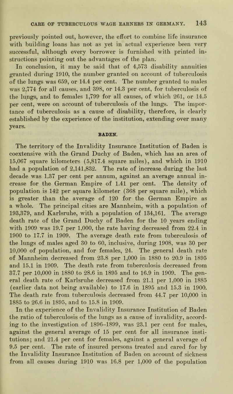 previously pointed out, however, the effort to combine life insurance with building loans has not as yet in actual experience been very successful, although every borrower is furnished with printed in- structions pointing out the advantages of the plan. In conclusion, it may be said that of 4,573 disability annuities granted during 1910, the number granted on account of tuberculosis of the lungs was 059, or 14.4 per cent. The number granted to males was 2,774 for all causes, and 398, or 14.3 per cent, for tuberculosis of the lungs, and to females 1,799 for all causes, of which 261, or 14.5 per cent, were on account of tuberculosis of the lungs. The impor- tance of tuberculosis as a cause of disability, therefore, is clearly established by the experience of the institution, extending over many years. BADEN. The territory of the Invalidity Insurance Institution of Baden is coextensive with the Grand Duchy of Baden, which has an area of 15,067 square kilometers (5,817.4 square miles), and which in 1910 had a population of 2,141,832. The rate of increase during the last decade was 1.37 per cent per annum, against an average annual in- crease for the German Empire of 1.41 per cent. The density of population is 142 per square kilometer (368 per square mile), which is greater than the average of 120 for the German Empire as a whole. The principal cities are Mannheim, with a population of 193,379, and Karlsruhe, with a population of 134,161. The average death rate of the Grand Duchy of Baden for the 10 years ending with 1909 was 19.7 per 1,000, the rate having decreased from 22.4 in 1900 to 17.7 in 1909. The average death rate from tuberculosis of the lungs of males aged 30 to 60, inclusive, during 1908, was 30 per 10,000 of population, and for females, 24. The general death rate of Mannheim decreased from 23.8 per 1,000 in 1880 to 20.9 in 1895 and 15.1 in 1909. The death rate from tuberculosis decreased from 37.7 per 10,000 in 1880 to 28.6 in 1895 and to 16.9 in 1909. The gen- eral death rate of Karlsruhe decreased from 21.1 per 1,000 in 1885 (earlier data not being available) to 17.6 in 1895 and 15.3 in 1900. The death rate from tuberculosis decreased from 44.7 per 10,000 in 1885 to 26.6 in 1895, and to 15.8 in 1909. In the experience of the Invalidity Insurance Institution of Baden the ratio of tuberculosis of the lungs as a cause of invalidity, accord- ing to the investigation of 1896-1899, was 23.1 per cent for males, against the general average of 15 per cent for all insurance insti- tutions; and 21.4 per cent for females, against a general average of 9.5 per cent. The rate of insured persons treated and cared for by the Invalidity Insurance Institution of Baden on account of sickness from all causes during 1910 was 16.8 per 1,000 of the population