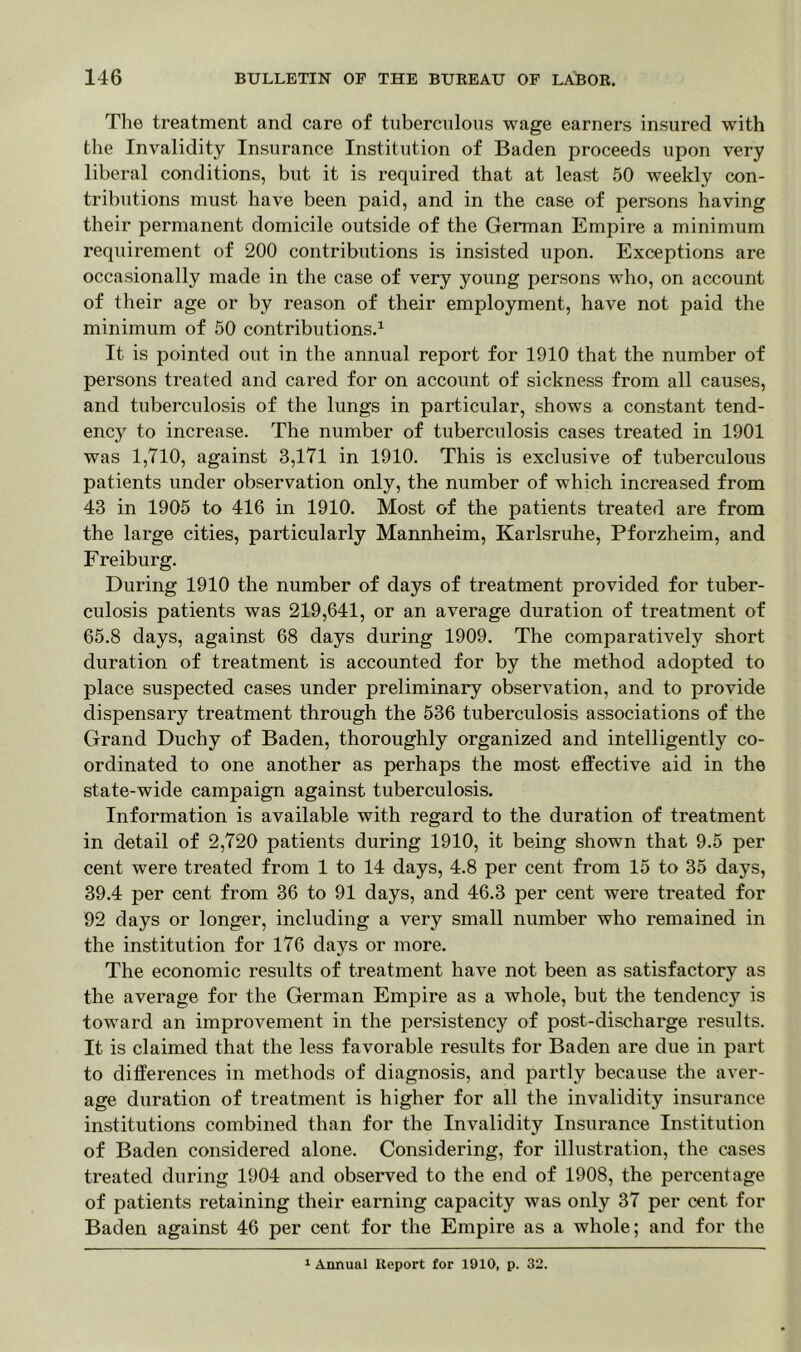 The treatment and care of tuberculous wage earners insured with the Invalidity Insurance Institution of Baden proceeds upon very liberal conditions, but it is required that at least 50 weekly con- tributions must have been paid, and in the case of persons having their permanent domicile outside of the German Empire a minimum requirement of 200 contributions is insisted upon. Exceptions are occasionally made in the case of very young persons who, on account of their age or by reason of their employment, have not paid the minimum of 50 contributions.1 It is pointed out in the annual report for 1910 that the number of persons treated and cared for on account of sickness from all causes, and tuberculosis of the lungs in particular, shows a constant tend- ency to increase. The number of tuberculosis cases treated in 1901 was 1,710, against 3,171 in 1910. This is exclusive of tuberculous patients under observation only, the number of which increased from 43 in 1905 to 416 in 1910. Most of the patients treated are from the large cities, particularly Mannheim, Karlsruhe, Pforzheim, and Freiburg. During 1910 the number of days of treatment provided for tuber- culosis patients was 219,641, or an average duration of treatment of 65.8 days, against 68 days during 1909. The comparatively short duration of treatment is accounted for by the method adopted to place suspected cases under preliminary observation, and to provide dispensary treatment through the 536 tuberculosis associations of the Grand Duchy of Baden, thoroughly organized and intelligently co- ordinated to one another as perhaps the most effective aid in the state-wide campaign against tuberculosis. Information is available with regard to the duration of treatment in detail of 2,720 patients during 1910, it being shown that 9.5 per cent were treated from 1 to 14 days, 4.8 per cent from 15 to 35 days, 39.4 per cent from 36 to 91 days, and 46.3 per cent were treated for 92 days or longer, including a very small number who remained in the institution for 176 days or more. The economic results of treatment have not been as satisfactory as the average for the German Empire as a whole, but the tendency is toward an improvement in the persistency of post-discharge results. It is claimed that the less favorable results for Baden are due in part to differences in methods of diagnosis, and partly because the aver- age duration of treatment is higher for all the invalidity insurance institutions combined than for the Invalidity Insurance Institution of Baden considered alone. Considering, for illustration, the cases treated during 1904 and observed to the end of 1908, the percentage of patients retaining their earning capacity was only 37 per cent for Baden against 46 per cent for the Empire as a whole; and for the