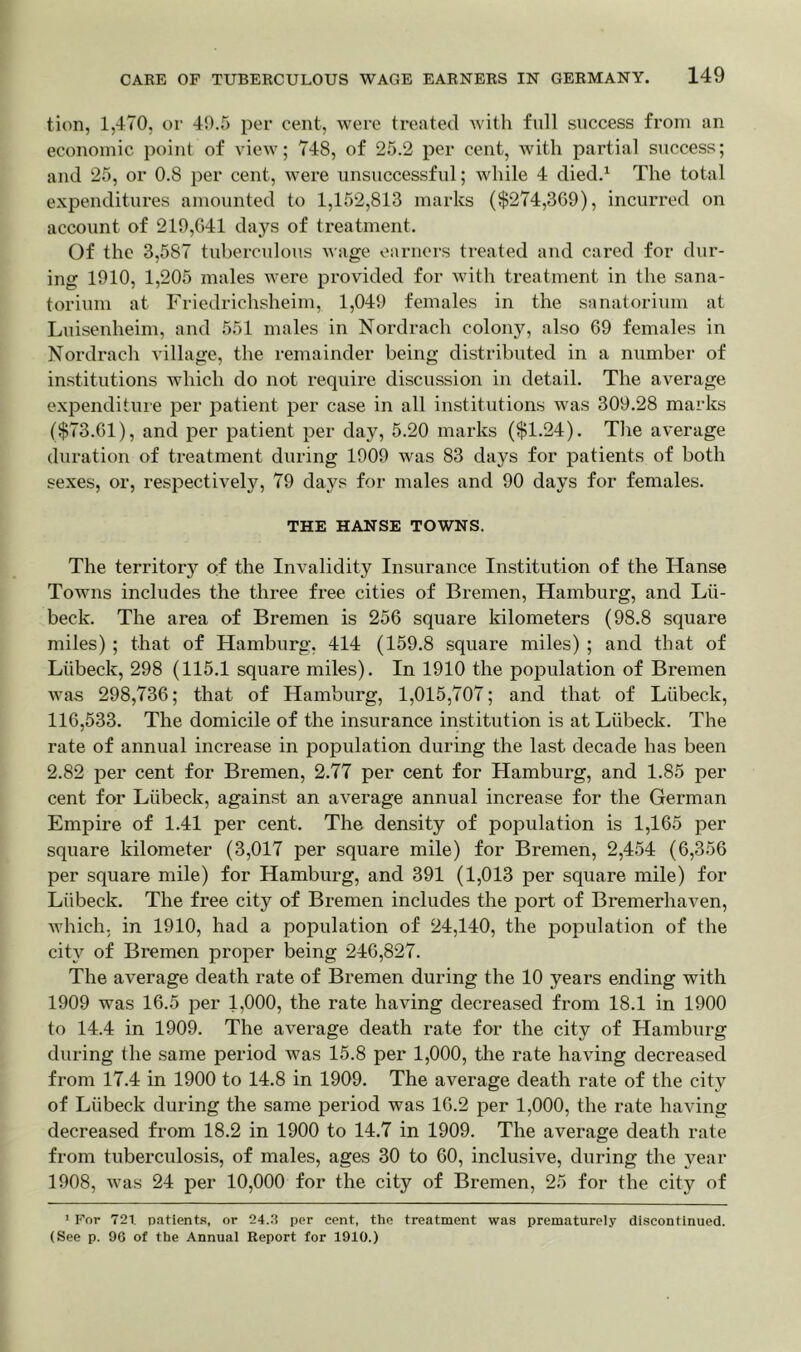 tion, 1,470, or 40.5 per cent, were treated with full success from an economic point of view; 748, of 25.2 per cent, with partial success; and 25, or 0.8 per cent, were unsuccessful; while 4 died.1 The total expenditures amounted to 1,152,813 marks ($274,309), incurred on account of 210,041 days of treatment. Of the 3,587 tuberculous wage earners treated and cared for dur- ing 1010, 1,205 males were provided for with treatment in the sana- torium at Friedrichsheim, 1,040 females in the sanatorium at Luisenheim, and 551 males in Nordrach colony, also 09 females in Nordrach village, the remainder being distributed in a number of institutions which do not require discussion in detail. The average expenditure per patient per case in all institutions was 309.28 marks ($73.01), and per patient per day, 5.20 marks ($1.24). The average duration of treatment during 1900 was 83 days for patients of both sexes, or, respective^, 79 days for males and 90 days for females. THE HANSE TOWNS. The territory of the Invalidity Insurance Institution of the Ilanse Towns includes the three free cities of Bremen, Hamburg, and Lii- beek. The area of Bremen is 250 square kilometers (98.8 square miles) ; that of Hamburg. 414 (159.8 square miles) ; and that of Liibeck, 298 (115.1 square miles). In 1910 the population of Bremen was 298,730; that of Hamburg, 1,015,707; and that of Liibeck, 110,533. The domicile of the insurance institution is at Liibeck. The rate of annual increase in population during the last decade has been 2.82 per cent for Bremen, 2.77 per cent for Hamburg, and 1.85 per cent for Liibeck, against an average annual increase for the German Empire of 1.41 per cent. The density of population is 1,105 per square kilometer (3,017 per square mile) for Bremen, 2,454 (0,350 per square mile) for Hamburg, and 391 (1,013 per square mile) for Liibeck. The free city of Bremen includes the port of Bremerhaven, which, in 1910, had a population of 24,140, the population of the city of Bremen proper being 240,827. The average death rate of Bremen during the 10 years ending with 1909 was 10.5 per 1,000, the rate having decreased from 18.1 in 1900 to 14.4 in 1909. The average death rate for the city of Hamburg during the same period was 15.8 per 1,000, the rate having decreased from 17.4 in 1900 to 14.8 in 1909. The average death rate of the city of Liibeck during the same period was 10.2 per 1,000, the rate having decreased from 18.2 in 1900 to 14.7 in 1909. The average death rate from tuberculosis, of males, ages 30 to 00, inclusive, during the year 1908, was 24 per 10,000 for the city of Bremen, 25 for the city of 1 For 721. patients, or 24.3 per cent, the treatment was prematurely discontinued. (See p. 96 of the Annual Report for 1910.)