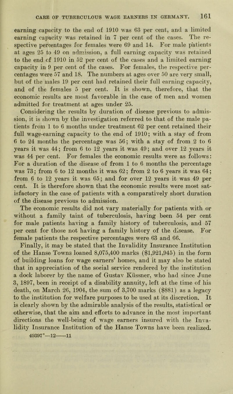 earning capacity to the end of 1910 was 63 per cent, and a limited earning capacity was retained in 7 per cent of the cases. The re- spective percentages for females were 69 and 14. For male patients at ages 25 to 49 on admission, a full earning capacity was retained to the end cf 1910 in 52 per cent of the cases and a limited earning capacity in 9 per cent of the cases. For females, the respective per- centages were 57 and 18. The numbers at ages over 50 are very small, but of the males 19 per cent had retained their full earning capacity, and of the females 5 per cent. It is shown, therefore, that the economic results are most favorable in the case of men and women admitted for treatment at ages under 25. Considering the results by duration of disease previous to admis- sion, it is shown by the investigation referred to that of the male pa- tients from 1 to 6 months under treatment 62 per cent retained their full wage-earning capacity to the end of 1910; with a stay of from 6 to 24 months the percentage was 56; with a stay of from 2 to 6 years it was 44; from 6 to 12 years it was 49; and over 12 years it was 44 per cent. For females the economic results were as follows: For a duration of the disease of from 1 to 6 months the percentage was 73; from 6 to 12 months it was 62; from 2 to 6 years it was 64; from 6 to 12 years it was 65; and for over 12 years it was 49 per cent. It is therefore shown that the economic results were most sat- isfactory in the case of patients with a comparatively short duration of the disease previous to admission. The economic results did not vary materially for patients with or without a family taint of tuberculosis, having been 54 per cent for male patients having a family history of tuberculosis, and 57 per cent for those not having a family history of the disease. For female patients the respective percentages were 63 and 66. Finally, it may be stated that the Invalidity Insurance Institution of the Hanse Towns loaned 8,075,400 marks ($1,921,945) in the form of building loans for wage earners’ homes, and it may also be stated that in appreciation of the soeial service rendered by the institution a dock laborer by the name of Gustav Kiissner, who had since June 3, 1897, been in receipt of a disability annuity, left at the time of his death, on March 26, 1904, the sum of 3,700 marks ($881) as a legacy to the institution for welfare purposes to be used at its discretion. It is clearly shown by the admirable analysis of the results, statistical or otherwise, that the aim and efforts to advance in the most important directions the well-being of w^age earners insured with the Inva- lidity Insurance Institution of the Hanse Towns have been realized. 49397°—12 11